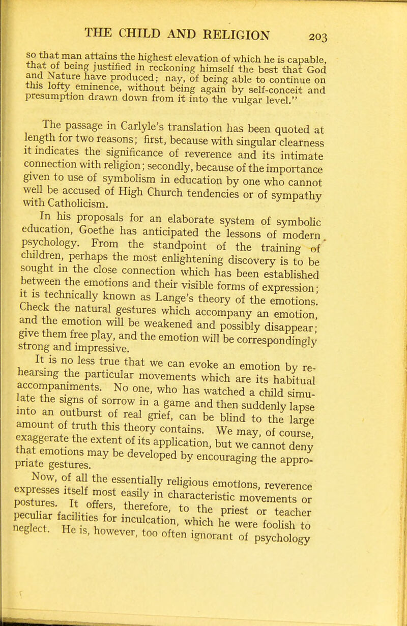 so that man attains the highest elevation of which he is capable, X ^^^ justified in reckoning himself the best that God fu- 1 ^Jr^® •^'^^ produced; nay, of being able to continue on tms Iotty_ emmence, without being again by self-conceit and presumption drawn down from it into the vulgar level. The passage in Carlyle's translation has been quoted at length for two reasons; first, because with singular clearness It indicates the significance of reverence and its intimate connection with religion; secondly, because of the importance given to use of symbohsm in education by one who cannot well be accused of High Church tendencies or of sympathy with CathoUcism. j f j In his proposals for an elaborate system of symbolic education, Goethe has anticipated the lessons of modern psychology. From the standpoint of the training of* chilcken, perhaps the most enhghtening discovery is to be sought m the close connection which has been estabhshed between the emotions and their visible forms of expression- It IS techmcaUy known as Lange's theory of the emotions.' Check the natural gestures which accompany an emotion, and the emotion will be weakened and possibly disappear' give them free play, and the emotion wiU be correspondingly strong and impressive. ^ ^ It is no less true that we can evoke an emotion by re- hearsing the particular movements which are its habitual accompaniment. No one. who has watched a child simu- late the signs of sorrow in a game and then suddenly lapse mto an outburst of real grief, can be blind to the arge amount of truth this theory contains. We may of course expfe^e's ilseff ^0^'^^^verence postures It oZ characteristic movements or postures. It offers, therefore, to the priest or teacher negSr ntifho ^^^^ were Lll h to neglect. He is, however, too often ignorant of psychology
