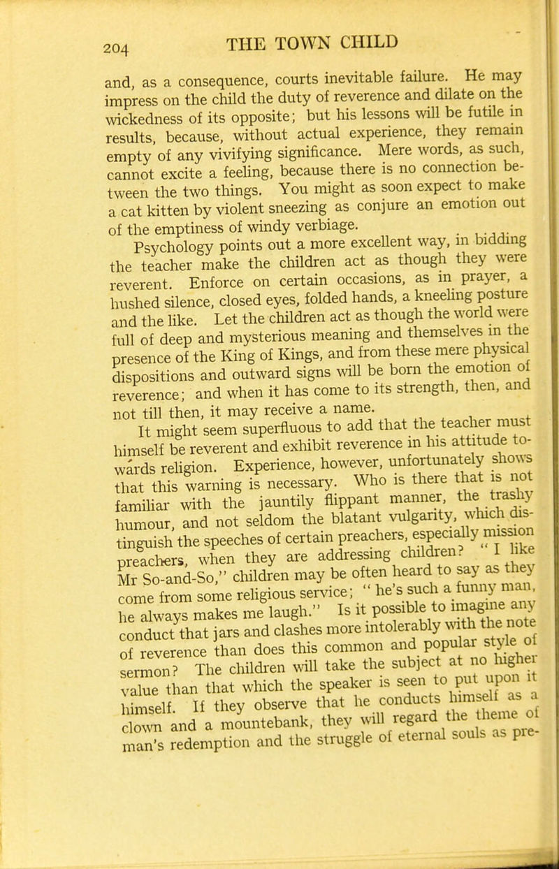 and, as a consequence, courts inevitable failure. He may impress on the child the duty of reverence and dilate on the \vickedness of its opposite; but his lessons will be futUe m results, because, without actual experience, they remain empty of any vivifying significance. Mere words, as such, cannot excite a feding, because there is no connection be- tween the two things. You might as soon expect to make a cat kitten by violent sneezing as conjure an emotion out of the emptiness of windy verbiage. Psychology points out a more excellent way, m bidding the teacher make the children act as though they were reverent. Enforce on certain occasions, as in prayer, a hushed silence, closed eyes, folded hands, a kneeUng posture and the like. Let the children act as though the world were fnll of deep and mysterious meaning and themselves m the presence of the King of Kings, and from these mere physica dispositions and outward signs mil be born the emotion of reverence; and when it has come to its strength, then, and not till then, it may receive a name. , ^ , , It might seem superfluous to add that the teacher must himself be reverent and exhibit reverence in his attitude to- wards rehgion. Experience, however, unfortunately sho^^s thrwarning is necessary. Who is there that is^^ familiar with the jauntily flippant manner the tras^' humour, and not seldom the blatant vulgarity, which dis- Un^ish the speeches of certain preachers, especi^y nus^on preachers when they are addressing children? I like Mr So ani-So,'- children may be often heard to say as they come from some rehgious service;  he's such a funny man. Ta^ays makes iJlaugh.- Is it possibl^^^^^^^^^ conduct that jars and clashes more ^^^^^^^f ^y^^,^^ of reverence than does this common and popular style ol ^rmoiT The children ^^dll take the subject at no lughei value than that which the speaker is seen to pu^ upon i himself If they obserN^e that he conducts himself as a cZn and a mo'untebank. they will regard^^^^^^^^^^ man's redemption and the struggle of eternal souls as pre
