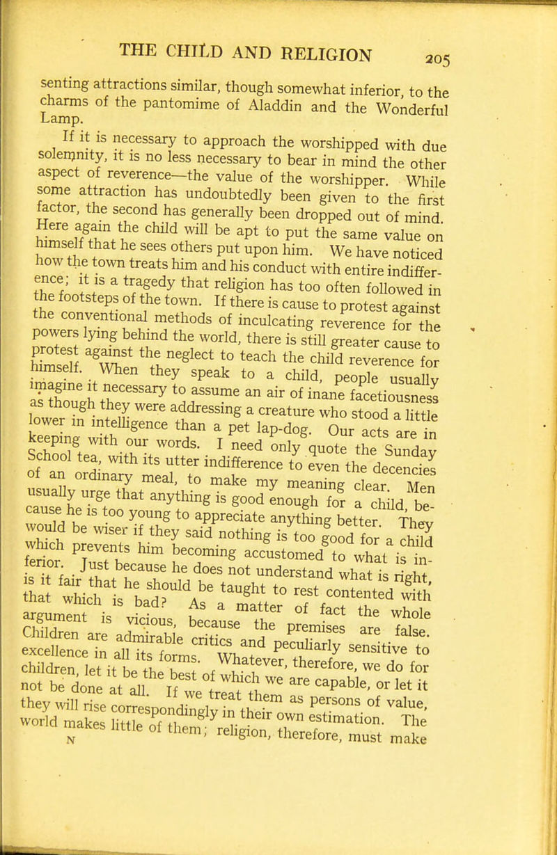 senting attractions similar, though somewhat inferior to the charms of the pantomime of Aladdin and the Wonderful Lamp. If it is necessary to approach the worshipped with due solenjmty, it is no less necessary to bear in mind the other aspect of reverence-the value of the worshipper. Wliile some attraction has undoubtedly been given to the first iactor, the second has generally been dropped out of mind fA?.?' ^P* P^t the same value on W tt ? tu^''' ^P° We have noticed how the town treats him and his conduct with entire indiffer- I f ^ ^IT^^ ^^^^ Showed in the footsteps of the town. If there is cause to protest against the conventional methods of inculcating reverence f?r the powers lying behind the world, there is sfiU greater cause to nimselt. When they speak to a child, people usuaUv atrulh theT^ 'T'^' facetiousnes^ as though they were addressing a creature who stood a little lower in intelhgence than a pet lap-dog. oSr acts a e in keeping with our words. I need only quote the Sundav School tea, with its utter indifference to e\en the decendes of an ordinary meal, to make my meaning cL^ Men usually urge that anything is good enough for a child be cause he is too young to appreciate anytLg better fhe^ wS re^eSs^Lm^^ ^^^'-^^'^^ °°  ^ fprinr ^f^f}^ becommg accustomed to what is in- tTi ■ ^^^^ he does not understand what is ri^ht Jh  sXtr^^As^ '''' conten\a argumentVvl^^^^^^^ taL^^^plt^ t