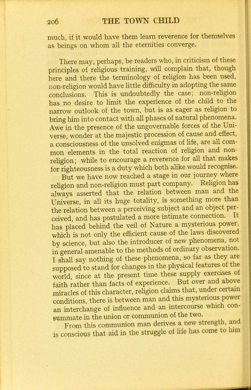 much, if it would have them learn reverence for themselves as beings on whom all the eternities converge. There may, perhaps, be readers who, in criticism of these principles of rehgious training, will complain that, though here and there the terminology of rehgion has been used, non-rehgion would have little difficulty in adopting the same conclusions. This is undoubtedly the case; non-rehgion has no desire to hmit the experience of the child to the narrow outlook of the town, but is as eager as rehgion to bring him into contact with ah phases of natural phenomena. Awe in the presence of the ungovernable forces of the Uni- verse, wonder at the majestic procession of cause and efEect, a consciousness of the unsolved enigmas of hfe, are all com- mon elements in the total reaction of rehgion and non- rehgion; while to encourage a reverence for all that makes for righteousness is a duty which both ahke would recognise. But we have now reached a stage in our journey where rehgion and non-rehgion must part company. Rehgion has always asserted that the relation between man and the Universe, in all its huge totahty, is something more than the relation between a perceiving subject and an object per- ceived, and has postulated a more intimate connection. It has placed behind the veil of Nature a mysterious power, which is not only the efficient cause of the laws discovered by science, but also the introducer of new phenomena, not in general amenable to the methods of ordinary observation. I shaU say nothing of these phenomena, so far as they are supposed to stand for changes in the physical features of the world, since at the present time these supply exercises of faith rather than facts of experience. But over and above miracles of this character, rehgion claims that, under certain conditions, there is between man and this mystenous power an interchange of influence and an intercourse which con- summate in the union or communion of the two. From this communion man derives a new strength, and is conscious that aid in the struggle of life has come to him