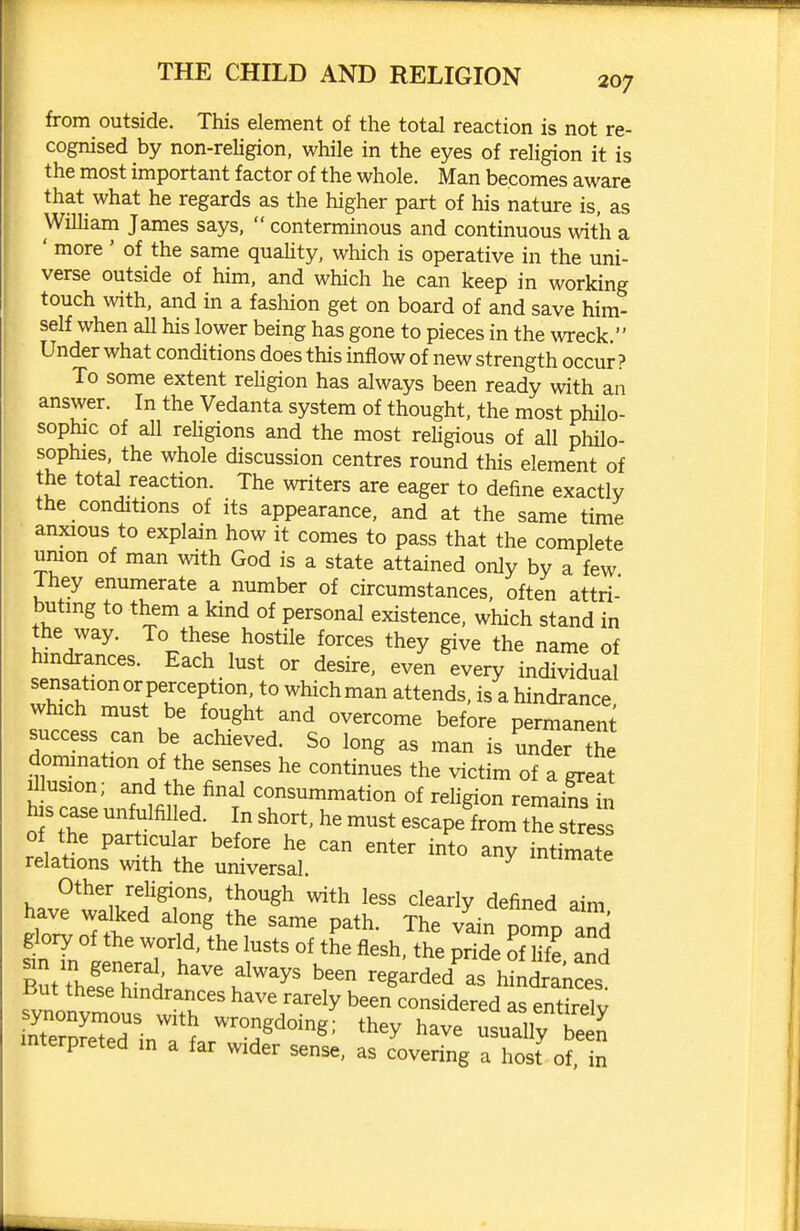 from outside. This element of the total reaction is not re- cognised by non-rehgion, while in the eyes of religion it is the most important factor of the whole. Man becomes aware that what he regards as the higher part of his nature is, as William James says,  conterminous and continuous with a ' more ' of the same quaUty, which is operative in the uni- verse outside of him, and which he can keep in working touch with, and in a fashion get on board of and save him- self when all his lower being has gone to pieces in the wTeck. Under what conditions does this inflow of new strength occur ? To some extent religion has always been ready with an answer. In the Vedanta system of thought, the most philo- sophic of aU religions and the most religious of all philo- sophies, the whole discussion centres round this element of the tot^ reaction. The writers are eager to define exactly the conditions of its appearance, and at the same time anxious to explain how it comes to pass that the complete union of man with God is a state attained only by a few Ihey enumerate a number of circumstances, often attri- buting to them a kind of personal existence, which stand in l'd3 V^r, '^'y the name of hindrances. Each lust or desire, even every individual sensation or perception to which man attends, is a hindrance, which must be fought and overcome before permanent success can be achieved. So long as man is under the domination of the senses he continues the victim of a grea? il usion; and the final consummation of religion remains in his case unfulfilled. In short, he must escape from he trVs of the particular before he can enter into any inthnate relations with the universal. ^ mtimate Other religions, though with less clearly defined aim have walked along the same path. The vain porno and glory of the world, the lusts of the flesh, the pride of Hfe and r/f.^'\''^' ^^^ ^^^y^ been regarded as h^n^ances But these hindrances have rarely been consideredltSTntkelv nrrSinTL?'^^ ^^^^ usuriirbeen mterpreted m a far wider sense, as covering a host of, in