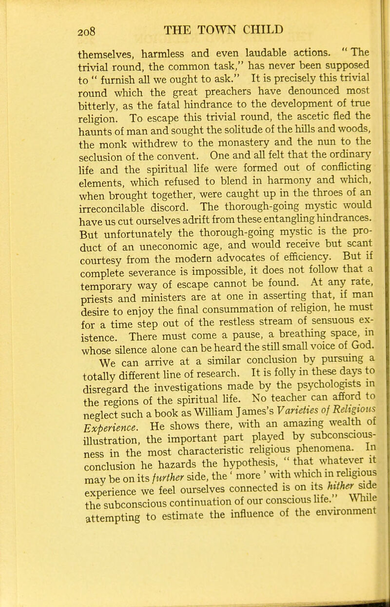 themselves, harmless and even laudable actions. The trivial round, the common task, has never been supposed to furnish all we ought to ask. It is precisely this trivial round which the great preachers have denounced most bitterly, as the fatal hindrance to the development of true rehgion. To escape this trivial round, the ascetic fled the haunts of man and sought the solitude of the hills and woods, the monk withdrew to the monastery and the nun to the seclusion of the convent. One and all felt that the ordinary life and the spiritual life were formed out of conflicting elements, which refused to blend in harmony and which, when brought together, were caught up in the throes of an irreconcilable discord. The thorough-going mystic would have us cut ourselves adrift from these entanghng hindrances. But unfortunately the thorough-going mystic is the pro- duct of an uneconomic age, and would receive but scant courtesy from the modern advocates of efadency. But if complete severance is impossible, it does not follow that a temporary way of escape cannot be found. At any rate, priests and ministers are at one in asserting that, if man desire to enjoy the final consummation of rehgion, he must for a time step out of the restiess stream of sensuous ex- istence. There must come a pause, a breathing space, m whose sUence alone can be heard the still smaU voice of God. We can arrive at a similar conclusion by pursmng a totally different Une of research. It is folly in these days to disregard the investigations made by the psychologists m the regions of the spiritual hfe. No teacher can afford to neglect such a book as William James's Varieties of Religions Experience. He shows there, with an amazing wealth of illustration, the important part played by subconscious- ness in the most characteristic reUgious phenomena, in conclusion he hazards the hypothesis, that whatever it may be on its further side, the' more ' with which in rehgious experience we feel ourselves connected is on its side the subconscious continuation of our conscious life. While attempting to estimate the influence of the environment