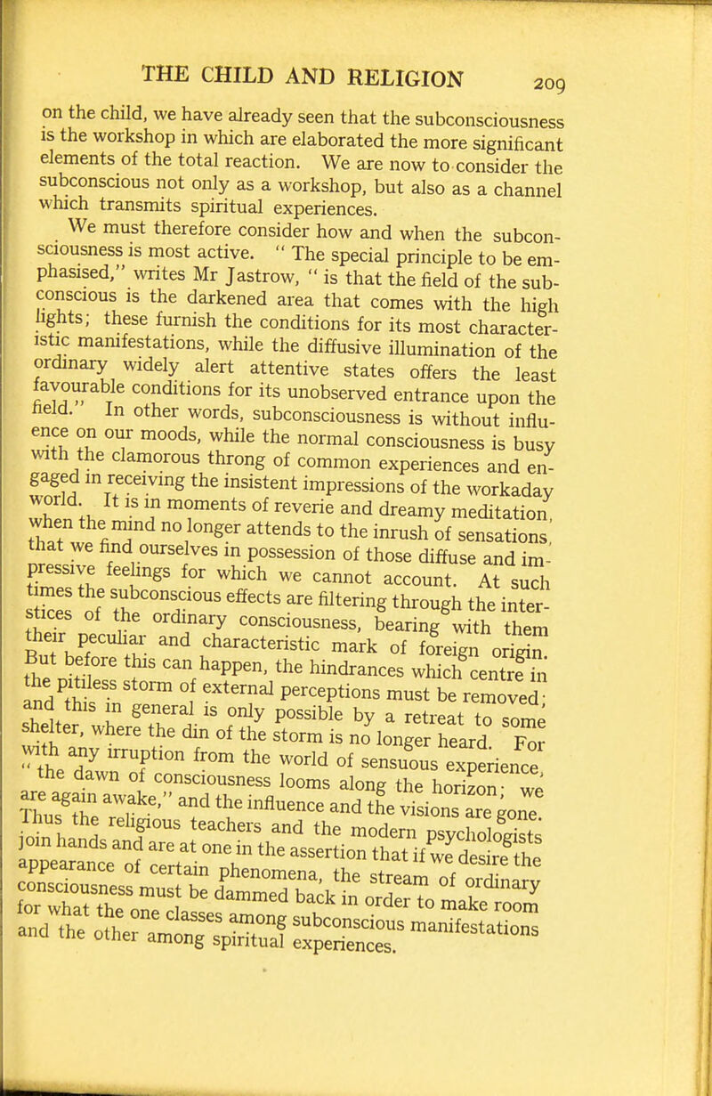 on the child, we have already seen that the subconsciousness IS the workshop in which are elaborated the more significant elements of the total reaction. We are now to consider the subconscious not only as a workshop, but also as a channel which transmits spiritual experiences. We must therefore consider how and when the subcon- sciousness is most active. The special principle to be em- phasised, writes Mr Jastrow, is that the field of the sub- conscious IS the darkened area that comes with the high fights; these furnish the conditions for its most character- istic mamfestations, while the diffusive illumination of the ordmary widely alert attentive states offers the least favourable conditions for its unobserved entrance upon the held. In other words, subconsciousness is without influ- ence on our moods, while the normal consciousness is busy with the clamorous throng of common experiences and en- gaged m receiving the insistent impressions of the workaday worid It IS in moments of reverie and dreamy meditation that w fi;^ ° ''^^^ ^^'^'^ sensations! that we find ourselves m possession of those diffuse and im- pressive feelings for which we cannot account. At sudi Ikes of ^^^^ts filtering through the inter- stices of the ordinary consciousness, bearing with them «ieir peculiai- and characteristic mark of fore^n orSn But before this can happen, the hindrances which cent^fS the pitiless storm of external perceptions must be removed and this in general is only possible by a retreat to slrne shelter, where the din of the storm is no longer heard F^r the d? T '''^ ^'^'^ sensuous experience the dawn of consciousness looms along the horizon S ioin hands anlarelt'rrthTats^rtiort'hrif^r^^^^^^^^^