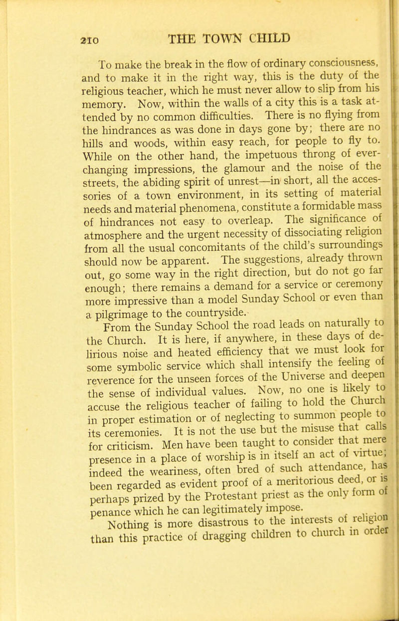 To make the break in the flow of ordinary consciousness, and to make it in the right way, this is the duty oi the religious teacher, which he must never allow to slip from his memory. Now. within the walls of a city this is a task at- tended by no common difficulties. There is no flying from the hindrances as was done in days gone by; there are no hills and woods, within easy reach, for people to fly to. While on the other hand, the impetuous throng of ever- changing impressions, the glamour and the noise of the streets, the abiding spirit of unrest—in short, all the acces- sories of a town environment, in its setting of material needs and material phenomena, constitute a formidable mass of hindrances not easy to overieap. The significance of atmosphere and the urgent necessity of dissociating reUgion from all the usual concomitants of the child's surroundings should now be apparent. The suggestions, already thrown out, go some way in the right direction, but do not go far enough; there remains a demand for a service or ceremony more impressive than a model Sunday School or even than a pilgrimage to the countryside. From the Sunday School the road leads on naturally to the Church. It is here, if anywhere, in these days of de- lirious noise and heated efficiency that we must look for some symbolic service which shall intensify the feehng of reverence for the unseen forces of the Universe and deepen the sense of individual values. Now, no one is hkely to accuse the religious teacher of failing to hold the Church in proper estimation or of neglecting to summon people to its ceremonies. It is not the use but the misuse that caUs for criticism. Men have been taught to consider that mere presence in a place of worship is in itself an act of ^1rtue; indeed the weariness, often bred of such attendance, has been regarded as evident proof of a meritorious deed, or is perhaps prized by the Protestant priest as the only form of penance which he can legirimately impose. Nothing is more disastrous to the interests of religion than this practice of dragging chUdren to church in order