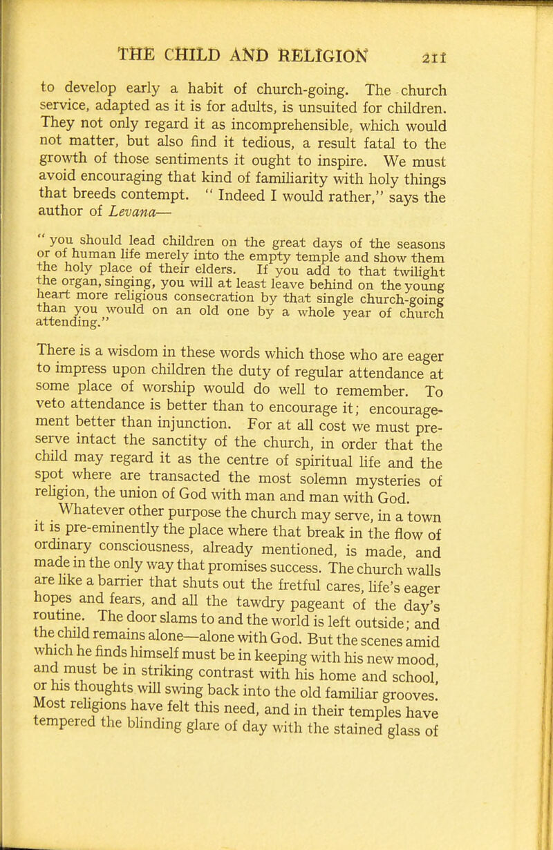 to develop early a habit of church-going. The church service, adapted as it is for adults, is unsuited for children. They not only regard it as incomprehensible, which would not matter, but also find it tedious, a result fatal to the growth of those sentiments it ought to inspire. We must avoid encouraging that kind of famiharity with holy things that breeds contempt. Indeed I would rather, says the author of Levana— you should lead children on the great days of the seasons or of human life merely into the empty temple and show them the holy place of their elders. If you add to that twilight the organ, singing, you will at least leave behind on the young heart more religious consecration by that single church-going than you would on an old one by a whole year of church attendmg. There is a wisdom in these words which those who are eager to impress upon children the duty of regular attendance at some place of worship would do well to remember. To veto attendance is better than to encourage it; encourage- ment better than injunction. For at all cost we must pre- serve intact the sanctity of the church, in order that the child may regard it as the centre of spiritual life and the spot where are transacted the most solemn mysteries of rehgion, the union of God with man and man with God. Whatever other purpose the church may serve, in a town It IS pre-emmently the place where that break in the flow of ordinary consciousness, ahready mentioned, is made, and made m the only way that promises success. The church'waUs are hke a barrier that shuts out the fretful cares, hfe's eager hopes and fears, and all the tawdry pageant of the day's '^^^ ^^^^ *° is left outside; and the child remams alone-alone with God. But the scenes amid which he finds himself must be in keeping with his new mood and must be m striking contrast with his home and school or his thoughts will swing back into the old familiar grooves! Most religions have felt this need, and in their temples have tempered the blinding glare of day with the stained glass of