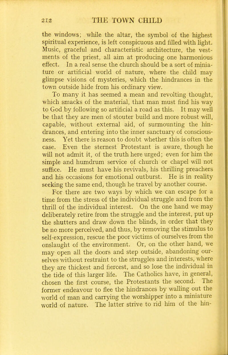 the windows; while the altar, the symbol of the highest spiritual experience, is left conspicuous and filled with light. Music, graceful and characteristic architecture, the vest- ments of the priest, all aim at producing one harmonious effect. In a real sense the church should be a sort of minia- ture or artificial world of nature, where the child may glimpse visions of mysteries, which the hindrances in the town outside hide from his ordinary view. To many it has seemed a mean and revolting thought, which smacks of the material, that man must find his way to God by following so artificial a road as this. It may well be that they are men of stouter build and more robust will, capable, without external aid, of surmounting the hin- drances, and entering into the inner sanctuary of conscious- ness. Yet there is reason to doubt whether this is often the case. Even the sternest Protestant is aware, though he will not admit it, of the truth here urged; even for him the simple and humdrum service of church or chapel will not suffice. He must have his revivals, his thrilling preachers and his occasions for emotional outburst. He is in reality seeking the same end, though he travel by another course. For there are two ways by which we can escape for a time from the stress of the individual struggle and from the thrill of the individual interest. On the one hand we may deliberately retire from the struggle and the interest, put up the shutters and draw down the bUnds, in order that they be no more perceived, and thus, by removing the stimulus to self-expression, rescue the poor victims of ovurselves from the onslaught of the environment. Or, on the other hand, we may open all the doors and step outside, abandoning our- selves without restraint to the struggles and interests, where they are thickest and fiercest, and so lose the individual in the tide of this larger fife. The CathoUcs have, in general, chosen the first course, the Protestants the second. The former endeavour to flee the hindrances by walhng out the world of man and carrying the worshipper into a miniature world of nature. The latter strive to rid him of the hin-