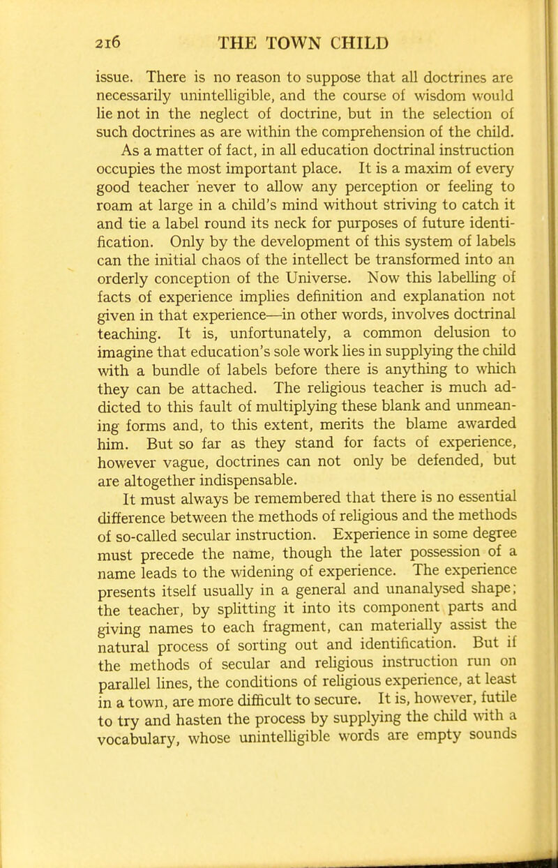 issue. There is no reason to suppose that all doctrines are necessarily unintelligible, and the course of wisdom would lie not in the neglect of doctrine, but in the selection of such doctrines as are within the comprehension of the child. As a matter of fact, in all education doctrinal instruction occupies the most important place. It is a maxim of every good teacher never to allow any perception or feeling to roam at large in a child's mind without striving to catch it and tie a label round its neck for purposes of future identi- fication. Only by the development of this system of labels can the initial chaos of the intellect be transformed into an orderly conception of the Universe. Now this labelling of facts of experience implies definition and explanation not given in that experience—in other words, involves doctrinal teaching. It is, unfortunately, a common delusion to imagine that education's sole work hes in supplying the child with a bundle of labels before there is anything to which they can be attached. The rehgious teacher is much ad- dicted to this fault of multiplying these blank and unmean- ing forms and, to this extent, merits the blame awarded him. But so far as they stand for facts of experience, however vague, doctrines can not only be defended, but are altogether indispensable. It must always be remembered that there is no essential difference between the methods of rehgious and the methods of so-called secular instruction. Experience in some degree must precede the name, though the later possession of a name leads to the widening of experience. The experience presents itself usually in a general and unanalysed shape; the teacher, by splitting it into its component parts and giving names to each fragment, can materially assist the natural process of sorting out and identification. But if the methods of secular and religious instruction run on parallel lines, the conditions of rehgious experience, at least in a town, are more difficult to secure. It is, however, futile to try and hasten the process by supplying the child with a vocabulary, whose unintelhgible words are empty sounds