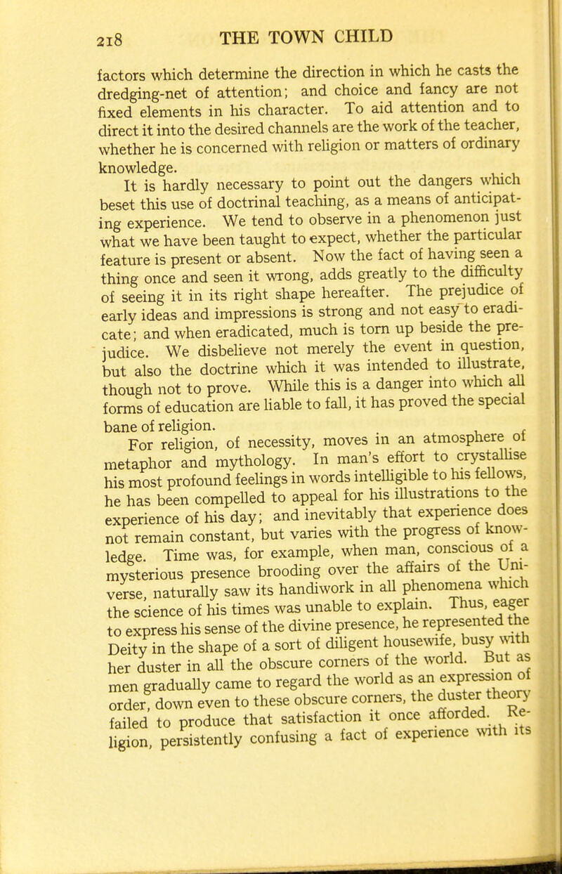 factors which determine the direction in which he casts the dredging-net of attention; and choice and fancy are not fixed elements in his character. To aid attention and to direct it into the desired channels are the work of the teacher, whether he is concerned with reUgion or matters of ordinary knowledge. It is hardly necessary to point out the dangers which beset this use of doctrinal teaching, as a means of anticipat- ing experience. We tend to observe in a phenomenon just what we have been taught to expect, whether the particular feature is present or absent. Now the fact of having seen a thing once and seen it wrong, adds greatly to the difficulty of seeing it in its right shape hereafter. The prejudice of early ideas and impressions is strong and not easy to eradi- cate- and when eradicated, much is torn up beside the pre- judice. We disbelieve not merely the event in question, but also the doctrine which it was intended to illustrate though not to prove. While this is a danger into which all forms of education are liable to faU, it has proved the special bane of rehgion. For rehgion, of necessity, moves in an atmosphere ot metaphor and mythology. In man's effort to crystalhse his most profound feehngs in words intelhgible to his feUows. he has been compelled to appeal for his iUustrations to the experience of his day; and inevitably that expenence does not remain constant, but varies with the progress of know- ledge. Time was, for example, when man, conscious of a mysterious presence brooding over the affairs of the Uni- verse naturaUy saw its handiwork in all phenomena which the science of liis times was unable to explain. Thus eager to express his sense of the divine presence, he represented the Deity in the shape of a sort of dihgent housemfe busy mth her duster in all the obscure corners of the world. But as men gradually came to regard the world as an expression of Sder down even to these obscure corners, the duster theo^' failed to produce that satisfaction it once afforded. Re- ligion, persistently confusing a fact of experience NVith its