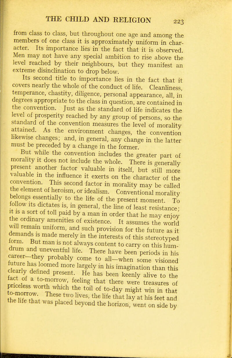 from class to class, but throughout one age and among the members of one class it is approximately uniform in char- acter. Its importance Ues in the fact that it is observed. Men may not have any special ambition to rise above the level reached by their neighbours, but they manifest an extreme disinclination to drop below. Its second title to importance Hes in the fact that it covers nearly the whole of the conduct of life. CleanUness, temperance, chastity, diUgence, personal appearance, aU, in degrees appropriate to the class in question, are contained in the convention. Just as the standard of life indicates the level of prosperity reached by any group of persons, so the standard of the convention measures the level of morality attamed. As the environment changes, the convention hkewise changes; and, in general, any change in the latter must be preceded by a change in the former. But while the convention includes the greater part of morality it does not include the whole. There is generally present another factor valuable in itself, but still more valuable m the influence it exerts on the character of the convention. This second factor in moraUty may be called the element of heroism, or ideahsm. Conventional morality belongs essentiaUy to the life of the present moment. To follow Its dictates is, in general, the Une of least resistance- It IS a sort of toll paid by a man in order that he may enjoy the ordinary amenities of existence. It assumes the world will remam uniform, and such provision for the future as it demands is made merely in the interests of this stereotyped form. But man is not always content to carry on this hum- car'ttr't^! ^'^ ^^^^ been periods in his 7 ^^^^ f^' *° all-when some visioned delrlv f T ^^'^'^y imagination than this ftfo^f alo i' ^^^^y t° the fact of a to-morrow, feehng that there were treasures of theTf^t W J f l''' ^^^^ his feet and the life that was placed beyond the horizon, went on side by