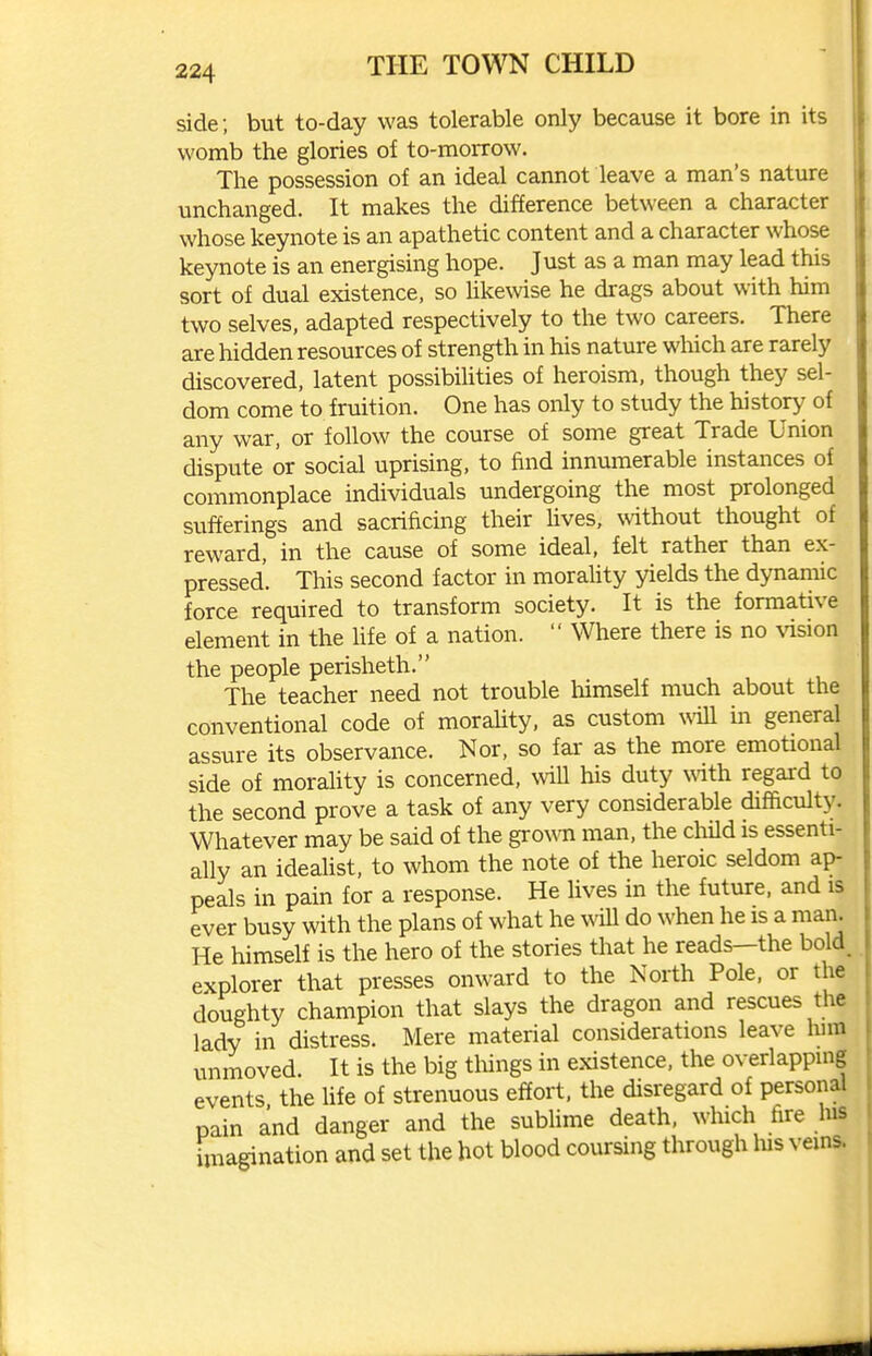 side ; but to-day was tolerable only because it bore in its womb the glories of to-morrow. The possession of an ideal cannot leave a man's nature unchanged. It makes the difference between a character whose keynote is an apathetic content and a character whose keynote is an energising hope. Just as a man may lead this sort of dual existence, so hkewise he drags about with him two selves, adapted respectively to the two careers. There are hidden resources of strength in his nature which are rarely discovered, latent possibihties of heroism, though they sel- dom come to fruition. One has only to study the history of any war, or follow the course of some great Trade Union dispute or social uprising, to find innumerable instances of commonplace individuals undergoing the most prolonged sufferings and sacrificing their hves, without thought of reward, in the cause of some ideal, felt rather than ex- pressed. This second factor in moraUty yields the dynamic force required to transform society. It is the formative element in the life of a nation.  Where there is no vision the people perisheth. The teacher need not trouble himself much about the conventional code of morality, as custom will m general assure its observance. Nor, so far as the more emotional side of morahty is concerned, will his duty with regard to the second prove a task of any very considerable difficulty. Whatever may be said of the gro^^^l man, the cliild is essenti- ally an ideaUst, to whom the note of the heroic seldom ap- peals in pain for a response. He lives in the future, and is ever busy with the plans of what he ^^ill do when he is a man. He himself is the hero of the stories that he reads—the bold, explorer that presses onward to the North Pole, or the doughty champion that slays the dragon and rescues the lady in distress. Mere material considerations leave lum unmoved. It is the big things in existence, the overlapping events the life of strenuous effort, the disregard of personal pain and danger and the sublime death, which fire lus imagination and set the hot blood coursing through his veins.