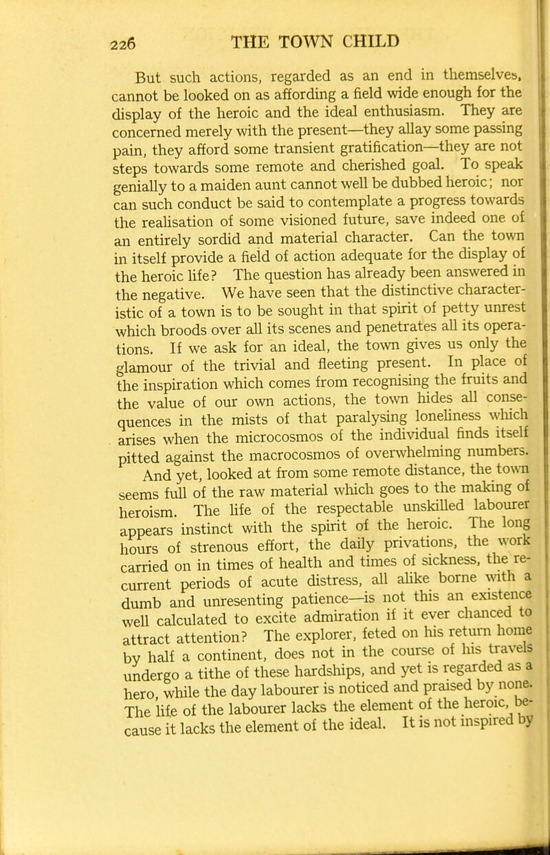 But such actions, regarded as an end in themselves, cannot be looked on as affording a field wide enough for the display of the heroic and the ideal enthusiasm. They are concerned merely with the present—they allay some passing pain, they afford some transient gratification—they are not steps towards some remote and cherished goal. To speak genially to a maiden aunt cannot well be dubbed heroic; nor can such conduct be said to contemplate a progress towards the reaUsation of some visioned future, save indeed one of an entirely sordid and material character. Can the town in itself provide a field of action adequate for the display of the heroic life? The question has already been answered in the negative. We have seen that the distinctive character- istic of a town is to be sought in that spirit of petty unrest which broods over all its scenes and penetrates all its opera- tions. If we ask for an ideal, the town gives us only the glamour of the trivial and fleeting present. In place of the inspiration which comes from recognising the fruits and the value of our own actions, the town hides all conse- quences in the mists of that paralysing loneHness which arises when the microcosmos of the individual finds itself pitted against the macrocosmos of overwhelming numbers. And yet, looked at from some remote distance, the town seems full of the raw material which goes to the making of heroism. The hfe of the respectable unskiUed labourer appears instinct with the spirit of the heroic. The long hours of strenous effort, the daily privations, the work carried on in times of health and times of sickness, the re- current periods of acute distress, all ahke borne vnth a dumb and unresenting patience—is not this an existence well calculated to excite admiration if it ever chanced to attract attention? The explorer, feted on his return home bv half a continent, does not in the course of his travels undergo a tithe of these hardships, and yet is regarded as a hero while the day labourer is noticed and praised by none. The life of the labourer lacks the element of the heroic be- cause it lacks the element of the ideal. It is not mspired by