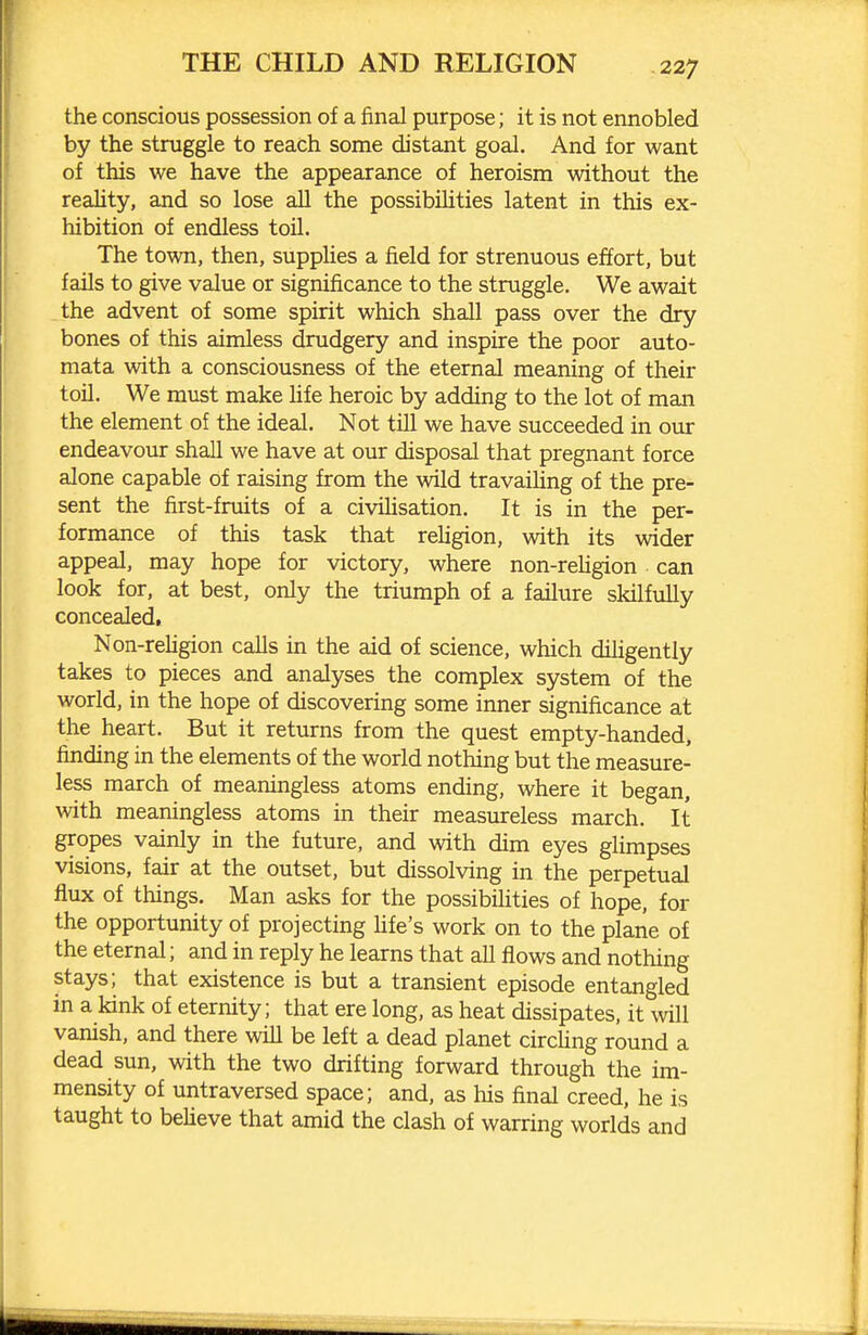 the conscious possession of a final purpose; it is not ennobled by the struggle to reach some distant goal. And for want of this we have the appearance of heroism without the reality, and so lose all the possibilities latent in this ex- hibition of endless toil. The town, then, suppUes a field for strenuous effort, but fails to give value or significance to the struggle. We await the advent of some spirit which shall pass over the dry bones of this aimless drudgery and inspire the poor auto- mata with a consciousness of the eternal meaning of their toil. We must make Hfe heroic by adding to the lot of man the element of the ideal. Not till we have succeeded in our endeavour shall we have at our disposal that pregnant force alone capable of raising from the wild travailing of the pre- sent the first-fruits of a civihsation. It is in the per- formance of this task that religion, with its wider appeal, may hope for victory, where non-reUgion can look for, at best, only the triumph of a failure skilfully concealed, Non-rehgion calls in the aid of science, which dihgently takes to pieces and analyses the complex system of the world, in the hope of discovering some inner significance at the heart. But it returns from the quest empty-handed, finding in the elements of the world nothing but the measure- less march of meaningless atoms ending, where it began, with meaningless atoms in their measureless march. It gropes vainly in the future, and with dim eyes glimpses visions, fair at the outset, but dissolving in the perpetual flux of things. Man asks for the possibilities of hope, for the opportunity of projecting Ufe's work on to the plane of the eternal; and in reply he learns that all flows and nothing stays; that existence is but a transient episode entangled in a kink of eternity; that ere long, as heat dissipates, it will vanish, and there will be left a dead planet circUng round a dead sun, with the two drifting forward through the im- mensity of untraversed space; and, as his final creed, he is taught to believe that amid the clash of warring worlds and