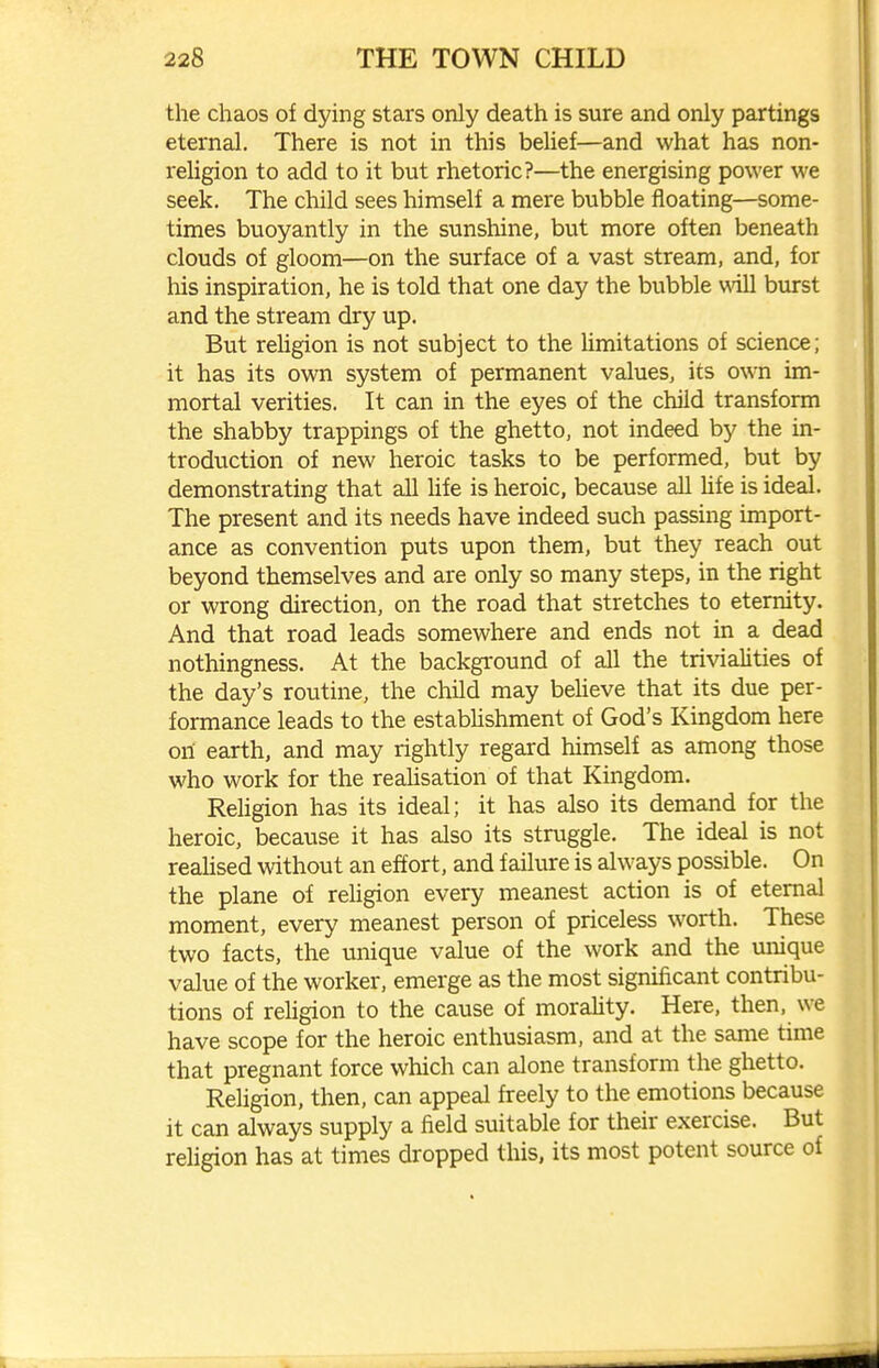 the chaos of dying stars only death is sure and only partings eternal. There is not in this belief—and what has non- religion to add to it but rhetoric?—the energising power we seek. The child sees himself a mere bubble floating—some- times buoyantly in the sunshine, but more often beneath clouds of gloom—on the surface of a vast stream, and, for his inspiration, he is told that one day the bubble will burst and the stream dry up. But rehgion is not subject to the limitations of science; it has its own system of permanent values, its own im- mortal verities. It can in the eyes of the child transform the shabby trappings of the ghetto, not indeed by the in- troduction of new heroic tasks to be performed, but by demonstrating that all hfe is heroic, because all hfe is ideal. The present and its needs have indeed such passing import- ance as convention puts upon them, but they reach out beyond themselves and are only so many steps, in the right or wrong direction, on the road that stretches to eternity. And that road leads somewhere and ends not in a dead nothingness. At the backgi-ound of all the trivialities of the day's routine, the child may beheve that its due per- formance leads to the establishment of God's Kingdom here oil earth, and may rightly regard himself as among those who work for the reahsation of that Kingdom. Rehgion has its ideal; it has also its demand for the heroic, because it has also its struggle. The ideal is not realised without an effort, and failure is always possible. On the plane of religion every meanest action is of eternal moment, every meanest person of priceless worth. These two facts, the unique value of the work and the unique value of the worker, emerge as the most significant contribu- tions of rehgion to the cause of morality. Here, then, we have scope for the heroic enthusiasm, and at the same time that pregnant force which can alone transform the ghetto. Religion, then, can appeal freely to the emotions because it can always supply a field suitable for their exercise. But rehgion has at times dropped this, its most potent source of