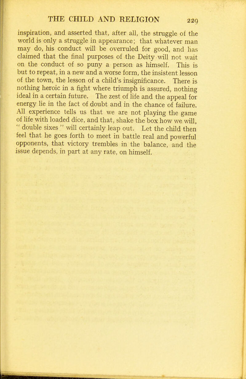 inspiration, and asserted that, after all, the struggle of the world is only a struggle in appearance; that whatever man may do, his conduct will be overruled for good, and has claimed that the final purposes of the Deity will not wait on the conduct of so puny a person as himself. This is but to repeat, in a new and a worse form, the insistent lesson of the town, the lesson of a child's insignificance. There is nothing heroic in a fight where triumph is assured, nothing ideal in a certain future. The zest of life and the appeal for energy lie in the fact of doubt and in the chance of failure. All experience tells us that we are not playing the game of Ufe with loaded dice, and that, shake the box how we will,  double sixes  will certainly leap out. Let the child then feel that he goes forth to meet in battle real and powerful opponents, that victory trembles in the balance, and the issue depends, in part at any rate, on himself.