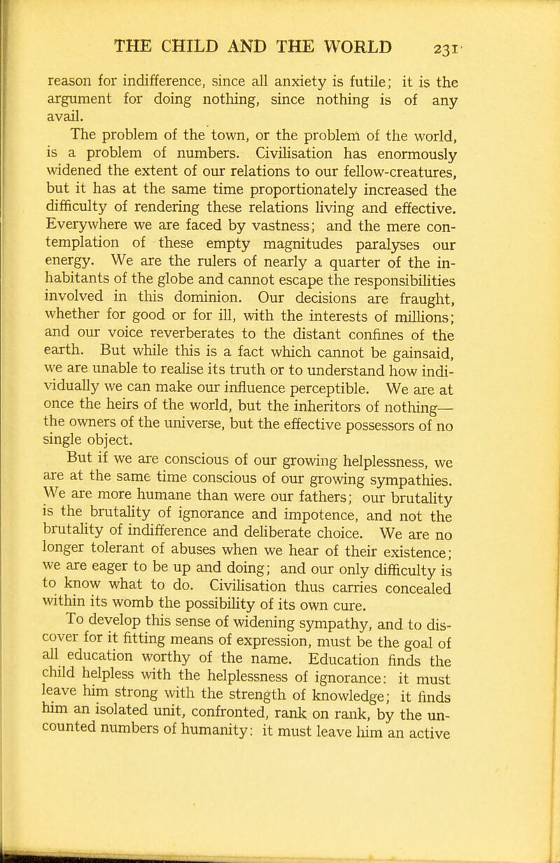 reason for indifference, since all anxiety is futile; it is the argument for doing nothing, since nothing is of any avail. The problem of the town, or the probleni of the world, is a problem of numbers. Civilisation has enormously widened the extent of our relations to our fellow-creatures, but it has at the same time proportionately increased the difficulty of rendering these relations living and effective. Everywhere we are faced by vastness; and the mere con- templation of these empty magnitudes paralyses our energy. We are the rulers of nearly a quarter of the in- habitants of the globe and cannot escape the responsibihties involved in this dominion. Our decisions are fraught, whether for good or for ill, with the interests of milUons; and our voice reverberates to the distant confines of the earth. But while this is a fact which cannot be gainsaid, we are unable to reaHse its truth or to understand how indi- vidually we can make our influence perceptible. We are at once the heirs of the world, but the inheritors of nothing— the owners of the universe, but the effective possessors of no single object. But if we are conscious of our growing helplessness, we are at the same time conscious of our growing sympathies. We are more humane than were our fathers; our brutality is the brutaUty of ignorance and impotence, and not the brutahty of indifference and deliberate choice. We are no longer tolerant of abuses when we hear of their existence; we are eager to be up and doing; and our only difficulty is to know what to do. Civihsation thus carries concealed within its womb the possibihty of its own cure. To develop this sense of widening sympathy, and to dis- cover for it fitting means of expression, must be the goal of all education worthy of the name. Education finds the child helpless with the helplessness of ignorance: it must leave him strong with the strength of knowledge; it finds him an isolated unit, confronted, rank on rank, by the un- counted numbers of humanity: it must leave him an active