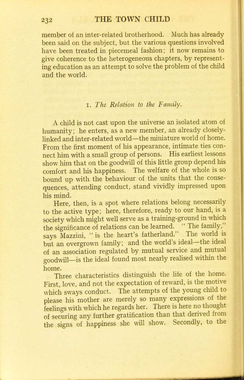 member of an inter-related brotherhood. Much has already been said on the subject, but the various questions involved have been treated in piecemeal fashion; it now remains to give coherence to the heterogeneous chapters, by represent- ing education as an attempt to solve the problem of the child and the world. I. The Relation to the Family. A child is not cast upon the universe an isolated atom of humanity; he enters, as a new member, an already closely- Unked and inter-related world—the miniature world of home. From the first moment of Ms appearance, intimate ties con- nect him with a small group of persons. His earliest lessons show him that on the goodwill of this little group depend his comfort and his happiness. The welfare of the whole is so bound up with the behaviour of the units that the conse- quences, attending conduct, stand vividly impressed upon his mind. Here, then, is a spot where relations belong necessarily to the active type; here, therefore, ready to our hand, is a society which might well serve as a training-ground in which the significance of relations can be learned. The family, says Mazzini, is the heart's fatherland. The world is but an overgi-own family; and the world's ideal—the ideal of an association regulated by mutual service and mutual goodwill—is the ideal found most nearly realised within the home. Three characteristics distinguish the life of the home. First, love, and not the expectation of reward, is the motive which sways conduct. The attempts of the young child to please his mother are merely so many expressions of the feehngs with which he regards her. There is here no thought of securing any further gratification than that derived from the signs of happiness she will show. Secondly, to the
