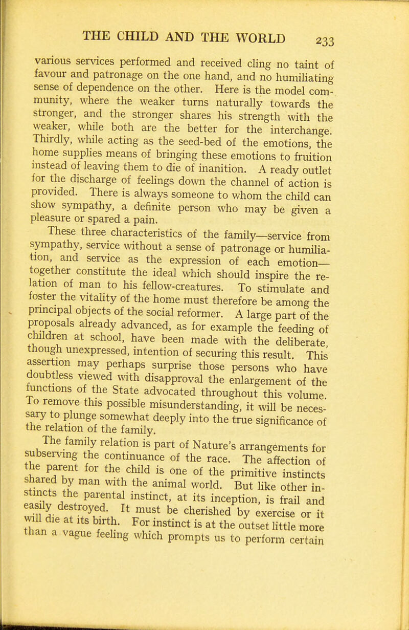 various services performed and received cling no taint of favour and patronage on the one hand, and no humiUating sense of dependence on the other. Here is the model com- munity, where the weaker turns naturally towards the stronger, and the stronger shares his strength with the weaker, while both are the better for the interchange. Thirdly, wliile acting as the seed-bed of the emotions, the home supplies means of bringing these emotions to fruition instead of leaving them to die of inanition. A ready outlet for the discharge of feehngs down the channel of action is provided. There is always someone to whom the child can show sympathy, a definite person who may be given a pleasure or spared a pain. These three characteristics of the family—service from sympathy, service without a sense of patronage or humiUa- tion, and service as the expression of each emotion- together constitute the ideal which should inspire the re- lation of man to his feUow-creatures. To stimulate and foster the vitahty of the home must therefore be among the pnncipal objects of the social reformer. A large part of the proposals already advanced, as for example the feeding of children at school, have been made with the dehberate though unexpressed, intention of securing this result This assertion may perhaps surprise those persons who have doubtless viewed with disapproval the enlargement of the functions of the State advocated throughout this volume, lo remove this possible misunderstanding, it will be neces- sary to plunge somewhat deeply into the true significance of the relation of the family. The family relation is part of Nature's arrangements for subserving the continuance of the race. The Iffection of the parent for the child is one of the primitive instincts ftZ ^^ ''^^ But hke other in- stincts the parental instinct, at its inception, is frail and ^nl ^^^^ cherished by exercise or k 1 die at Its birth. For instinct is at the outset Httle more than a vague feeling which prompts us to perform certain