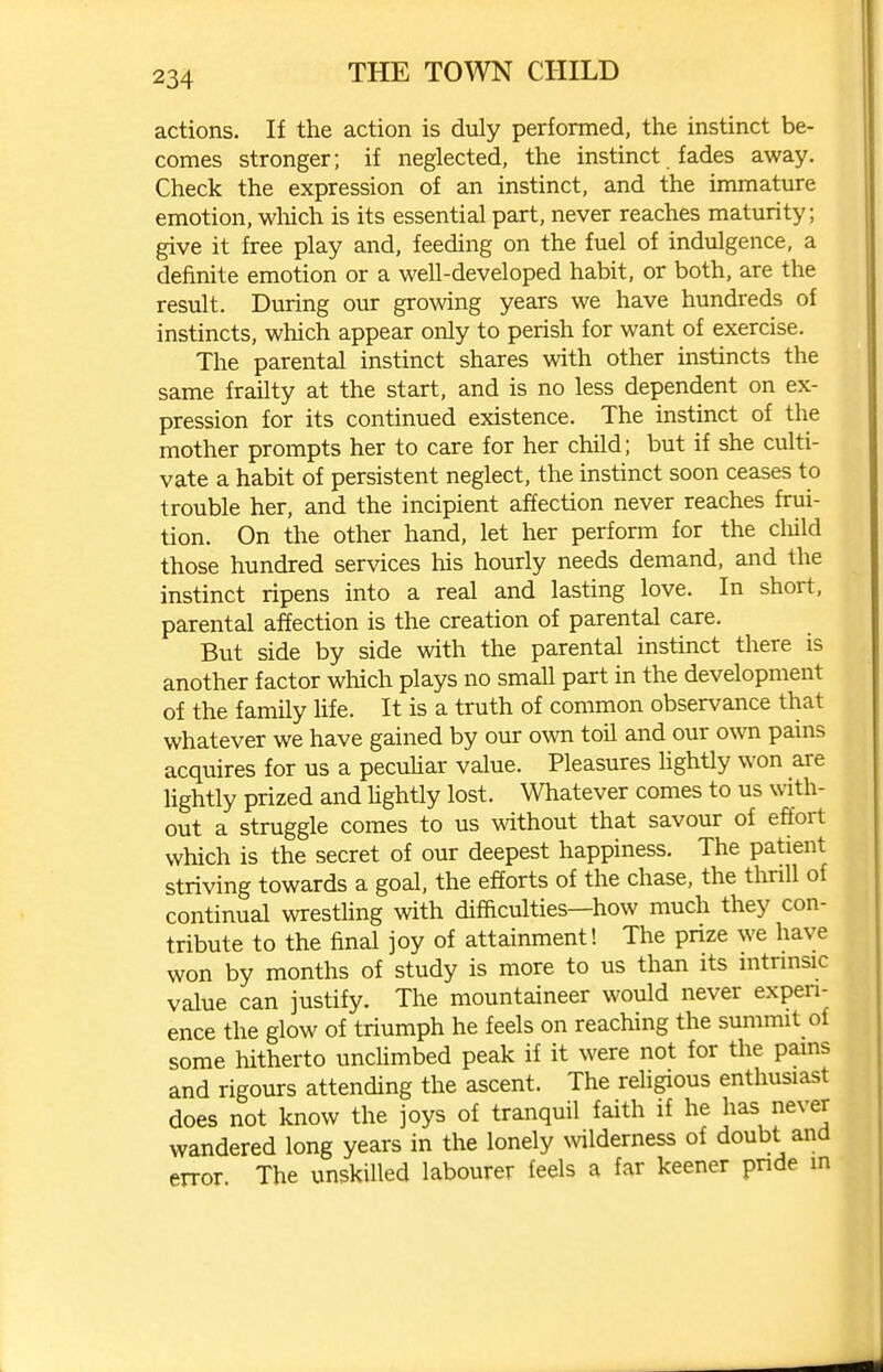 actions. If the action is duly performed, the instinct be- comes stronger; if neglected, the instinct fades away. Check the expression of an instinct, and the immature emotion, wliich is its essential part, never reaches maturity; give it free play and, feeding on the fuel of indulgence, a definite emotion or a well-developed habit, or both, are the result. During our growing years we have hundreds of instincts, which appear only to perish for want of exercise. The parental instinct shares with other instincts the same frailty at the start, and is no less dependent on ex- pression for its continued existence. The instinct of the mother prompts her to care for her child; but if she culti- vate a habit of persistent neglect, the instinct soon ceases to trouble her, and the incipient affection never reaches frui- tion. On the other hand, let her perform for the cluld those hundred services his hourly needs demand, and the instinct ripens into a real and lasting love. In short, parental affection is the creation of parental care. But side by side with the parental instinct there is another factor which plays no small part in the development of the family life. It is a truth of common observance that whatever we have gained by our own toil and our own pains acquires for us a pecuMar value. Pleasures Hghtly won are lightly prized and hghtly lost. Whatever comes to us with- out a struggle comes to us without that savour of effort which is the secret of our deepest happiness. The patient striving towards a goal, the efforts of the chase, the thrill of continual wresthng with difficulties—how much they con- tribute to the final joy of attainment! The prize we have won by months of study is more to us than its intrinsic value can justify. The mountaineer would never experi- ence the glow of triumph he feels on reaching the summit of some hitherto unclimbed peak if it were not for the pains and rigours attending the ascent. The religious enthusiast does not know the joys of tranquil faith if he has never wandered long years in the lonely \vilderness of doubt and error The unskilled labourer feels a far keener pnde in
