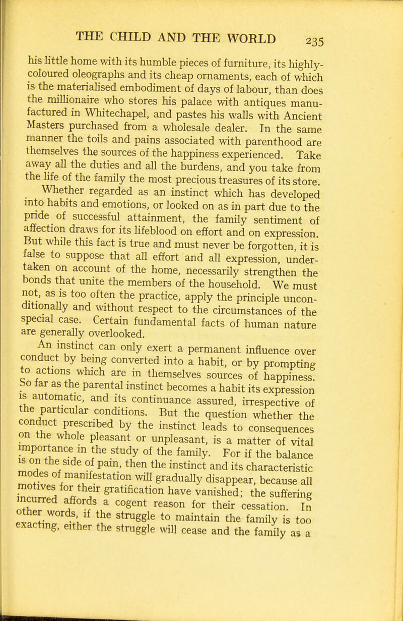 his little home mth its humble pieces of furniture, its highly- coloured oleographs and its cheap ornaments, each of which is the materiahsed embodiment of days of labour, than does the millionaire who stores his palace with antiques manu- factured in Wlaitechapel. and pastes his walls with Ancient Masters purchased from a wholesale dealer. In the same manner the toils and pains associated with parenthood are themselves the sources of the happiness experienced. Take away all the duties and all the burdens, and you take from the life of the family the most precious treasures of its store. Whether regarded as an instinct which has developed mto habits and emotions, or looked on as in part due to the pnde of successful attainment, the family sentiment of affection draws for its lifeblood on effort and on expression. But while this fact is true and must never be forgotten it is false to suppose that all effort and all expression, under- taken on account of the home, necessarily strengthen the bonds that unite the members of the household. We must not, as is too often the practice, apply the principle uncon- ditionally and without respect to the circumstances of the special case. Certain fundamental facts of human nature are generally overlooked. An instinct can only exert a permanent influence over conduct by being converted into a habit, or by prompting to actions which are in themselves sources of happiness bo far as the parental instinct becomes a habit its expression IS automatic, and its continuance assured, irrespective of the particular conditions. But the question whether the conduct prescribed by the instinct leads to consequences on the whole pleasant or unpleasant, is a matter of vital importance m the study of the family. For if the balance ^ on the side of pam, then the instinct and its characteristic modes of manifestation will gradually disappear, because all rrS « 7 gratification have vanished; the suffering incurred affords a cogent reason for their cessation. In other words If the struggle to maintain the family is too exacting, either the struggle will cease and the fa Jl^ as a