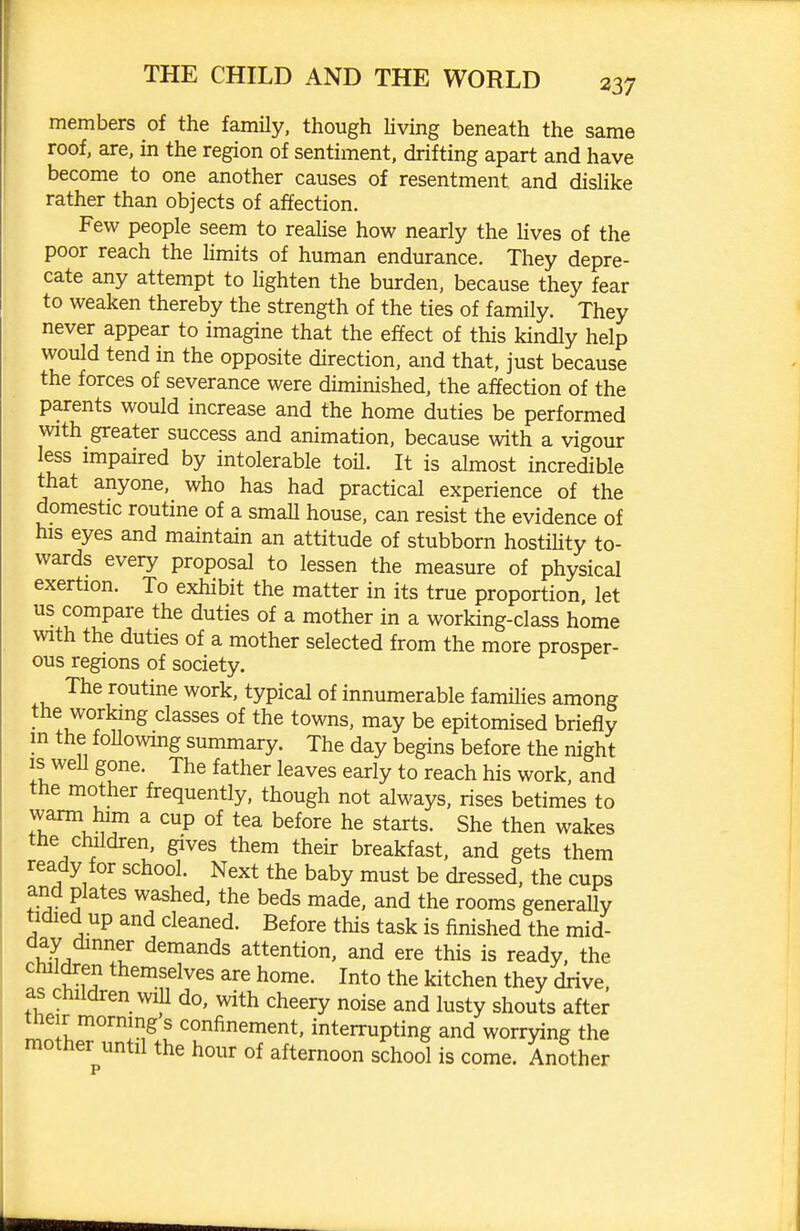 members of the family, though Uving beneath the same roof, are, in the region of sentiment, drifting apart and have become to one another causes of resentment and dishke rather than objects of affection. Few people seem to reahse how nearly the lives of the poor reach the limits of human endurance. They depre- cate any attempt to Kghten the burden, because they fear to weaken thereby the strength of the ties of family. They never appear to imagine that the effect of this kindly help would tend in the opposite direction, and that, just because the forces of severance were diminished, the affection of the parents would increase and the home duties be performed with greater success and animation, because with a vigour less impaired by intolerable toil. It is almost incredible that anyone, who has had practical experience of the domestic routine of a smaU house, can resist the evidence of his eyes and maintain an attitude of stubborn hostiUty to- wards every proposal to lessen the measure of physical exertion. To exhibit the matter in its true proportion let us compare the duties of a mother in a working-class home with the duties of a mother selected from the more prosper- ous regions of society. The routine work, typical of innumerable famihes among the working classes of the towns, may be epitomised briefly m the following summary. The day begins before the night IS weU gone. The father leaves early to reach his work, and the mother frequently, though not always, rises betimes to warm him a cup of tea before he starts. She then wakes the children, gives them their breakfast, and gets them ready for school. Next the baby must be dressed, the cups and plates washed, the beds made, and the rooms generally tidied up and cleaned. Before this task is finished the mid- aay dinner demands attention, and ere this is ready, the children themselves are home. Into the kitchen they drive, as children wiU do, with cheery noise and lusty shouts after meir mornings confinement, interrupting and worrying the mother until the hour of afternoon school is come. Another