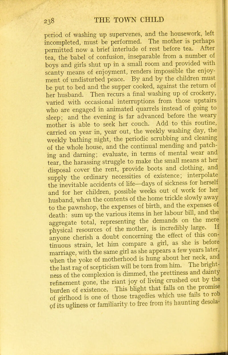 period of washing up supervenes, and the housework, left incompleted, must be performed. The mother is perhaps permitted now a brief interlude of rest before tea. After tea, the babel of confusion, inseparable from a number of boys and girls shut up in a small room and provided with scanty means of enjoyment, renders impossible the enjoy- ment of undisturbed peace. By and by the children must be put to bed and the supper cooked, against the return of her husband. Then recurs a final washing up of crockery, varied with occasional interruptions from those upstairs who are engaged in animated quarrels instead of going to sleep; and the evening is far advanced before the weary mother is able to seek her couch. Add to this routine, carried on year in, year out, the weekly washing day, the weekly bathing night, the periodic scrubbing and cleaning of the whole house, and the continual mending and patch- ing and darning; evaluate, in terms of mental wear and tear, the harassing struggle to make the smaU means at her disposal cover the rent, provide boots and clothing, and supply the ordinary necessities of existence; interpolate the inevitable accidents of Ufe—days of sickness for herself and for her children, possible weeks out of work for her husband, when the contents of the home trickle slowly away to the pawnshop, the expenses of birth, and the expenses of death: sum up the various items in her labour bill, and the aggregate total, representing the demands on the mere physical resources of the mother, is incredibly large. If anyone cherish a doubt concerning the effect of this con- tinuous strain, let him compare a girl, as she is before marriage, with the same girl as she appears a few years later when the yoke of motherhood is hung about her neck, and the last rag of scepticism wiU be torn from him. The bnght- ness of the complexion is dimmed, the prettiness and dainty refinement gone, the riant joy of Uving crushed out by tlie burden of existence. This blight that falls on the promise of girlhood is one of those tragedies wWch use fails to rob Qi its ugliness or familiarity to free from its haunting desola-