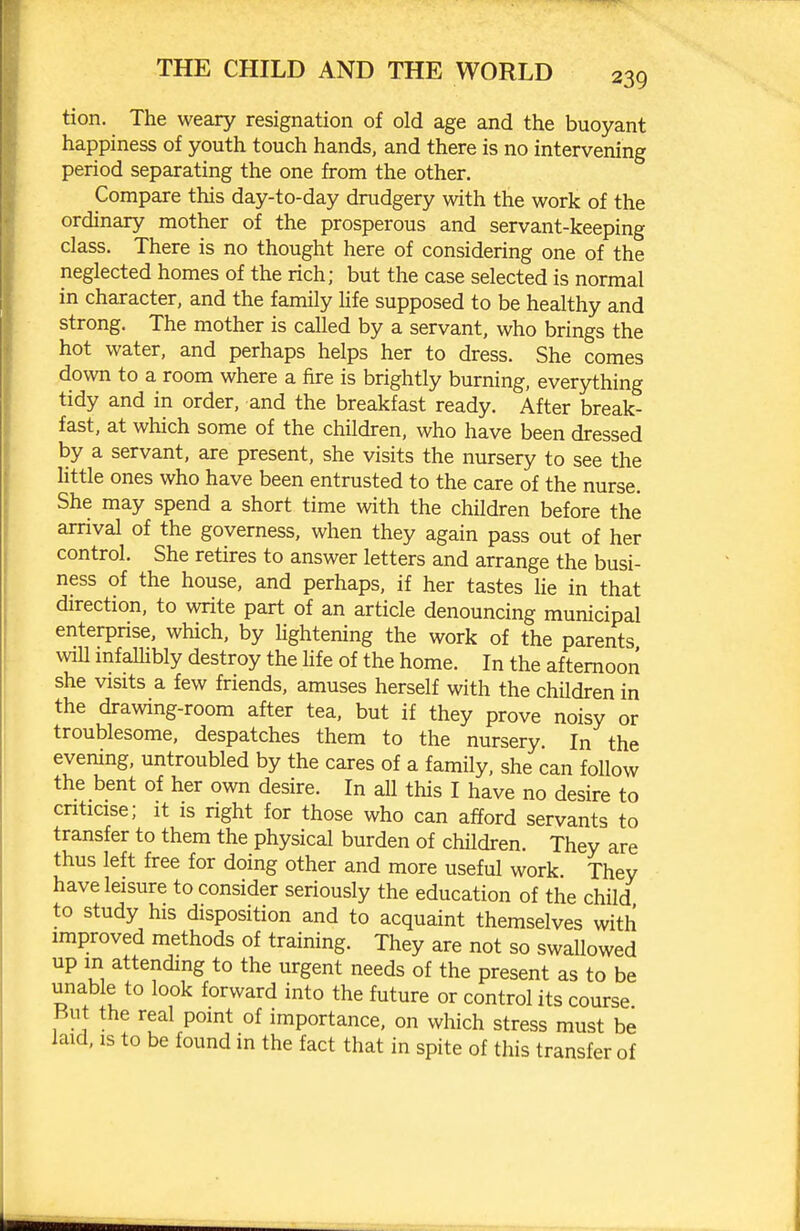 tion. The weary resignation of old age and the buoyant happiness of youth touch hands, and there is no intervening period separating the one from the other. Compare this day-to-day drudgery with the work of the ordinary mother of the prosperous and servant-keeping class. There is no thought here of considering one of the neglected homes of the rich; but the case selected is normal in character, and the family Ufe supposed to be healthy and strong. The mother is called by a servant, who brings the hot water, and perhaps helps her to dress. She comes down to a room where a fire is brightly burning, everything tidy and in order, and the breakfast ready. After break- fast, at which some of the children, who have been dressed by a servant, are present, she visits the nursery to see the httle ones who have been entrusted to the care of the nurse. She may spend a short time with the children before the arrival of the governess, when they again pass out of her control. She retires to answer letters and arrange the busi- ness of the house, and perhaps, if her tastes lie in that direction, to write part of an article denouncing municipal enterprise, which, by Ughtening the work of the parents will mfaUibly destroy the life of the home. In the afternoon she visits a few friends, amuses herself with the children in the drawing-room after tea, but if they prove noisy or troublesome, despatches them to the nursery. In the evening, untroubled by the cares of a family, she can follow the bent of her own desire. In all this I have no desire to cnticise; it is right for those who can afford servants to transfer to them the physical burden of children. They are thus left free for doing other and more useful work. They have leisure to consider seriously the education of the child to study his disposition and to acquaint themselves with improved methods of training. They are not so swallowed up in attending to the urgent needs of the present as to be unable to look forward into the future or control its course But the real point of importance, on which stress must be laid, IS to be found in the fact that in spite of this transfer of