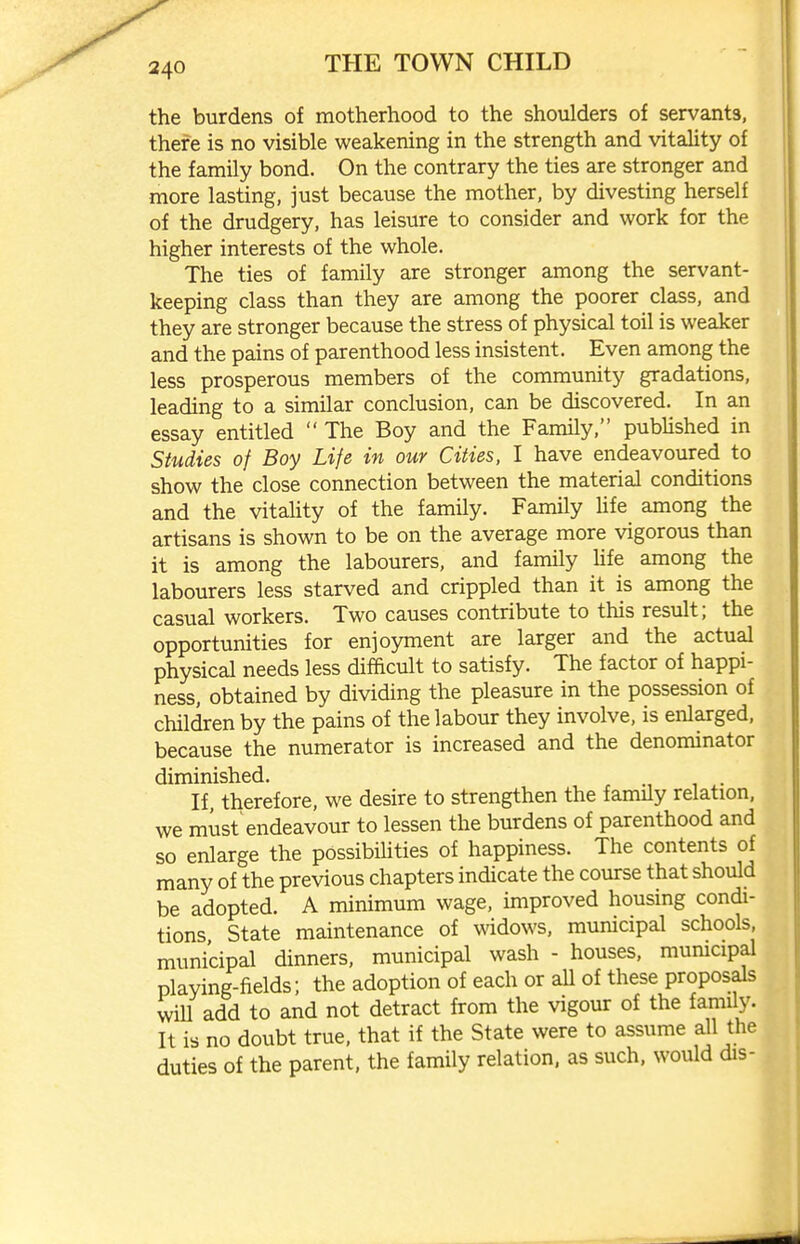 the burdens of motherhood to the shoulders of servants, there is no visible weakening in the strength and vitaUty of the family bond. On the contrary the ties are stronger and more lasting, just because the mother, by divesting herself of the drudgery, has leisure to consider and work for the higher interests of the whole. The ties of family are stronger among the servant- keeping class than they are among the poorer class, and they are stronger because the stress of physical toil is weaker and the pains of parenthood less insistent. Even among the less prosperous members of the community gradations, leading to a similar conclusion, can be discovered. In an essay entitled The Boy and the Family, pubUshed in Studies of Boy Life in our Cities, I have endeavoured to show the close connection between the material conditions and the vitahty of the family. Family life among the artisans is shown to be on the average more vigorous than it is among the labourers, and family life among the labourers less starved and crippled than it is among the casual workers. Two causes contribute to this result; the opportunities for enjoyment are larger and the actual physical needs less difficult to satisfy. The factor of happi- ness, obtained by dividing the pleasure in the possession of children by the pains of the labour they involve, is enlarged, because the numerator is increased and the denominator diminished. If, therefore, we desire to strengthen the family relation, we must'endeavour to lessen the burdens of parenthood and so enlarge the possibihties of happiness. The contents of many of the previous chapters indicate the course that should be adopted. A minimum wage, improved housing condi- tions State maintenance of widows, municipal schools, municipal dinners, municipal wash - houses, municipal playing-fields; the adoption of each or all of these proposals will add to and not detract from the vigour of the family. It is no doubt true, that if the State were to assume all the duties of the parent, the family relation, as such, would dis-