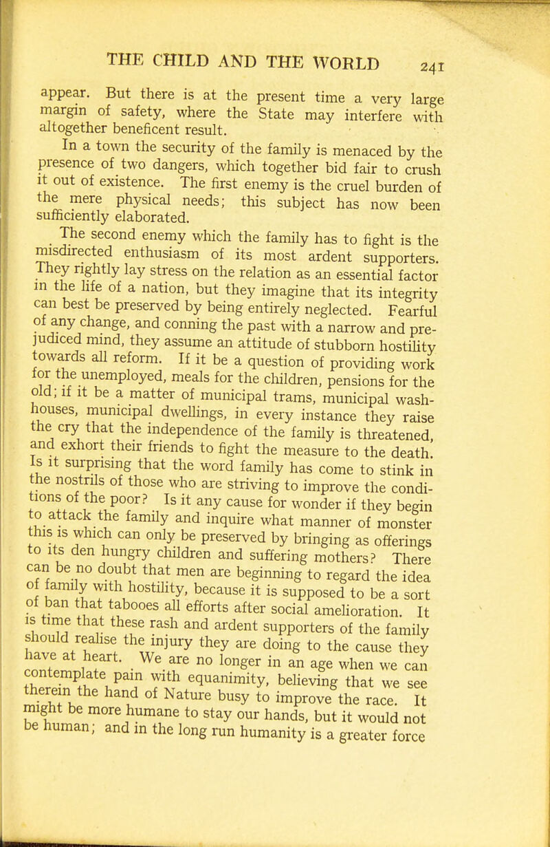 appear. But there is at the present time a very large margin of safety, where the State may interfere with altogether beneficent result. In a town the security of the family is menaced by the presence of two dangers, which together bid fair to crush It out of existence. The first enemy is the cruel burden of the mere physical needs; this subject has now been sufiiciently elaborated. The second enemy which the family has to fight is the misdirected enthusiasm of its most ardent supporters. They rightly lay stress on the relation as an essential factor m the hfe of a nation, but they imagine that its integrity can best be preserved by being entirely neglected. Fearful of any change, and conning the past with a narrow and pre- judiced mmd, they assume an attitude of stubborn hostiUty towards all reform. If it be a question of providing work for the unemployed, meals for the cliildren, pensions for the old; If It be a matter of municipal trams, municipal wash- houses, municipal dweUings, in every instance they raise the cry that the independence of the family is threatened, and exhort their friends to fight the measure to the death Is it surprising that the word family has come to stink in the nostrils of those who are striving to improve the condi- tions of the poor? Is it any cause for wonder if they begin to attack the family and inquire what manner of monster this IS which can only be preserved by bringing as offerings to its den hungry children and suffering mothers? There can be no doubt that men are beginning to regard the idea 1 .1 7 1\ hostihty. because it is supposed to be a sort of ban that tabooes aU efforts after social amdioration. It IS time that these rash and ardent supporters of the family should reahse the injury they are doing to the cause they have at heart. We are no longer in an age when we can tZZ^l. ^q^^™ity' believing that we see there n the hand of Nature busy to improve the race. It might be more humane to stay our hands, but it would not be human; and m the long run humanity is a greater force