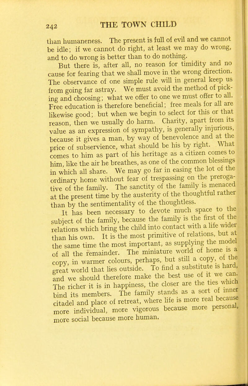 than humaneness. The present is full of evil and we cannot be idle; if we cannot do right, at least we may do wTong, and to do wrong is better than to do nothing. But there is, after all, no reason for timidity and no cause for fearing that we shall move in the wrong direction. The observance of one simple rule will in general keep us from going far astray. We must avoid the method of pick- ing and choosing; what we offer to one we must offer to all. Free education is therefore beneficial; free meals for all are likewise good; but when we begin to select for this or that reason, then we usually do harm. Charity, apart from its value as an expression of sympathy, is generally mjunous, because it gives a man, by way of benevolence and at the price of subservience, what should be his by nght. \Vhat comes to him as part of his heritage as a citizen comes to him hke the air he breathes, as one of the common blessings in which all share. We may go far in easing the lot of the ordinary home without fear of trespassing on the preroga- tive of the family. The sanctity of the family is menaced at the present time by the austerity of the thoughtful rather than by the sentimentahty of the thoughtless. It has been necessary to devote much space to the subiect of the family, because the famUy is the first of the relations which bring the child into contact with a hfe Avider than his own. It is the most primitive of relations, but at the same time the most important, as supplying the model of all the remainder. The miniature world of home is a copy, in warmer colours, perhaps, but stiU a copy, of the great world that lies outside. To find a substitute is hard, and we should therefore make the best use of it we caii. The richer it is in happiness, the closer are the t^es which bind its members. The family stands as a sort of inner citadel and place of retreat, where hfe is more real because more individual, more vigorous because more personal, more social because more human.