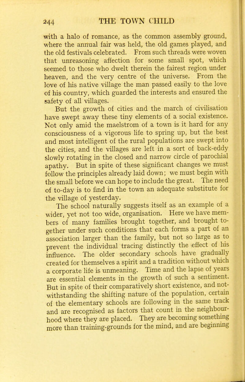 with a halo of romance, as the common assembly ground, where the annual fair was held, the old games played, and the old festivals celebrated. From such threads were woven that unreasoning affection for some small spot, which seemed to those who dwelt therein the fairest region under heaven, and the very centre of the universe. From the love of his native village the man passed easily to the love of his country, which guarded the interests and ensured the safety of all villages. But the growth of cities and the march of civilisation have swept away these tiny elements of a social existence. Not only amid the maelstrom of a town is it hard for any consciousness of a vigorous hfe to spring up, but the best and most intelligent of the rural populations are swept into the cities, and the villages are left in a sort of back-eddy slowly rotating in the closed and narrow circle of parochial apathy. But in spite of these significant changes we must follow the principles already laid down; we must begin with the small before we can hope to include the great. The need of to-day is to find in the town an adequate substitute for the village of yesterday. The school naturally suggests itself as an example of a wider, yet not too wide, organisation. Here we have mem- bers of many famihes brought together, and brought to- gether under such conditions that each forms a part of an association larger than the family, but not so large as to prevent the individual tracing distinctly the effect of liis influence. The older secondary schools have gradually created for themselves a spirit and a tradition without which a corporate life is unmeaning. Time and the lapse of years are essential elements in the growth of such a sentiment. But in spite of their comparatively short existence, and not- withstanding the shifting nature of the population, certain of the elementary schools are following in the same track and are recognised as factors that count in the neighbour- hood where they are placed. They are becoming something more than training-grounds for the mind, and are beginnmg