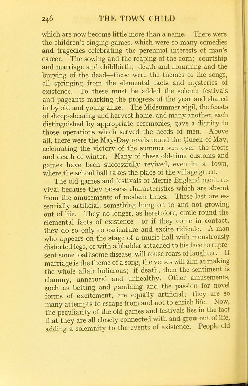 which are now become little more than a name. There were the cliildren's singing games, which were so many comedies and tragedies celebrating the perennial interests of man's career. The sowing and the reaping of the corn; courtship and marriage and childbirth; death and mourning and the burying of the dead—these were the themes of the songs, all springing from the elemental facts and mysteries of existence. To these must be added the solemn festivals and pageants marking the progress of the year and shared in by old and young ahke. The Midsummer vigil, the feasts of sheep-shearing and harvest-home, and many another, each distinguished by appropriate ceremonies, gave a dignity to those operations which served the needs of men. Above all, there were the May-Day revels round the Queen of May, celebrating the victory of the summer sun over the frosts and death of winter. Many of these old-time customs and games have been successfully revived, even in a town, where the school hall takes the place of the village green. The old games and festivals of Merrie England merit re- vival because they possess characteristics which are absent from the amusements of modern times. These last are es- sentially artificial, something hung on to and not growing out of hfe. They no longer, as heretofore, circle round the elemental facts of existence; or if they come in contact, they do so only to caricature and excite ridicule. A man who appears on the stage of a music hall with monstrously distorted legs, or with a bladder attached to liis face to repre- sent some loathsome disease, will rouse roars of laughter. If marriage is the theme of a song, the verses will aim at making the whole affair ludicrous; if death, then the sentiment is clammy, unnatural and unhealthy. Other amusements, such as betting and gambUng and the passion for novel forms of excitement, are equally artificial; they are so many attempts to escape from and not to enrich Ufe. Now. the pecuharity of the old games and festivals Ues in the fact that they are all closely connected with and grow out of life, adding a solemnity to the events of existence. People old