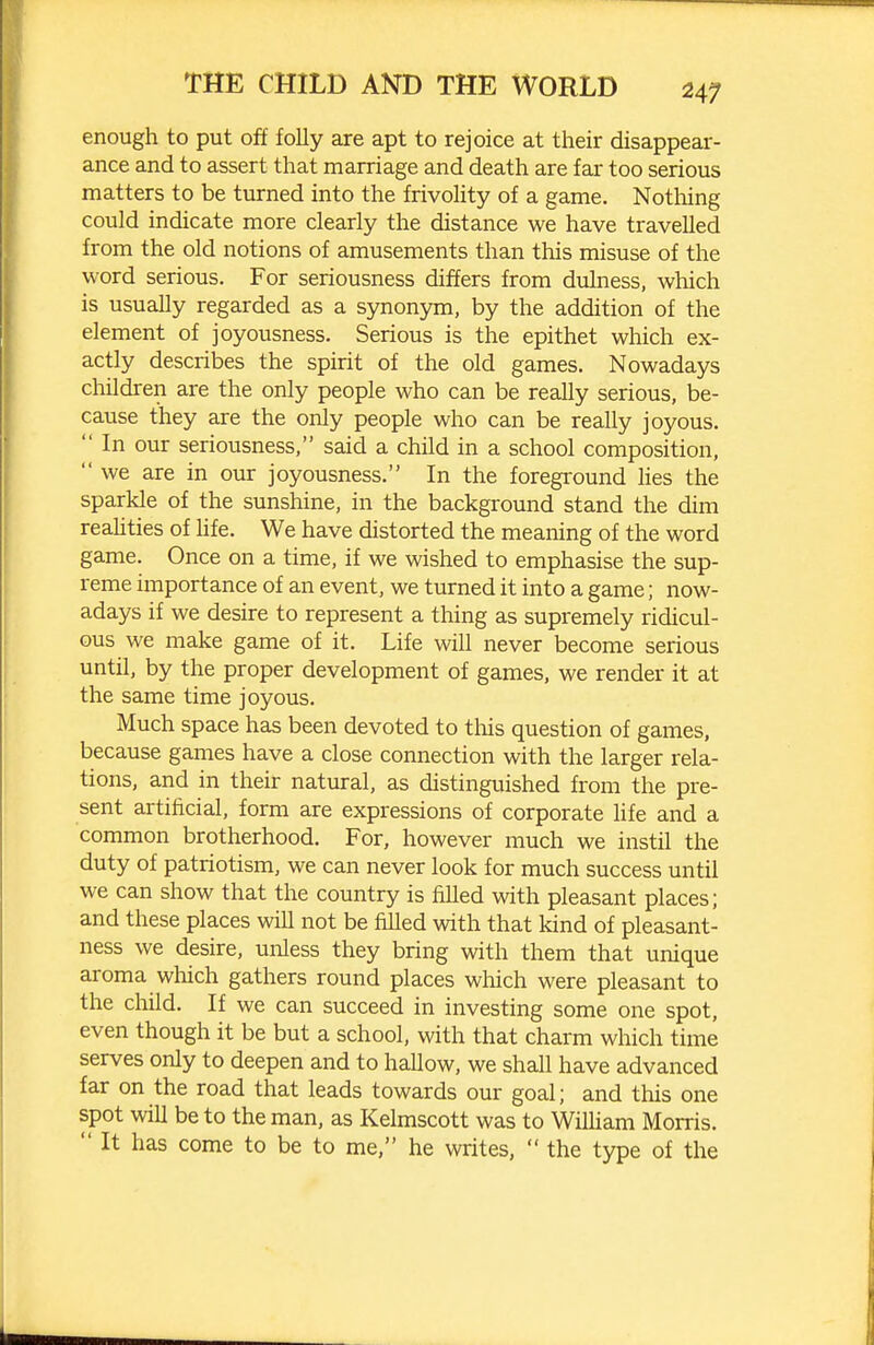 enough to put off folly are apt to rejoice at their disappear- ance and to assert that marriage and death are far too serious matters to be turned into the frivolity of a game. Nothing could indicate more clearly the distance we have travelled from the old notions of amusements than this misuse of the word serious. For seriousness differs from dulness, which is usually regarded as a synonym, by the addition of the element of joyousness. Serious is the epithet which ex- actly describes the spirit of the old games. Nowadays children are the only people who can be really serious, be- cause they are the only people who can be really joyous.  In our seriousness, said a child in a school composition,  we are in our joyousness. In the foregi-ound hes the sparkle of the sunshine, in the background stand the dim reahties of hfe. We have distorted the meaning of the word game. Once on a time, if we wished to emphasise the sup- reme importance of an event, we turned it into a game; now- adays if we desire to represent a thing as supremely ridicul- ous we make game of it. Life will never become serious until, by the proper development of games, we render it at the same time joyous. Much space has been devoted to tlois question of games, because games have a close connection with the larger rela- tions, and in their natiural, as distinguished from the pre- sent artificial, form are expressions of corporate Hfe and a common brotherhood. For, however much we instil the duty of patriotism, we can never look for much success until we can show that the country is filled with pleasant places; and these places will not be filled with that kind of pleasant- ness we desire, unless they bring with them that unique aroma which gathers round places which were pleasant to the cMd. If we can succeed in investing some one spot, even though it be but a school, with that charm which time serves only to deepen and to hallow, we shall have advanced far on the road that leads towards our goal; and this one spot win be to the man, as Kelmscott was to Wilham Morris.  It has come to be to me, he writes,  the type of the