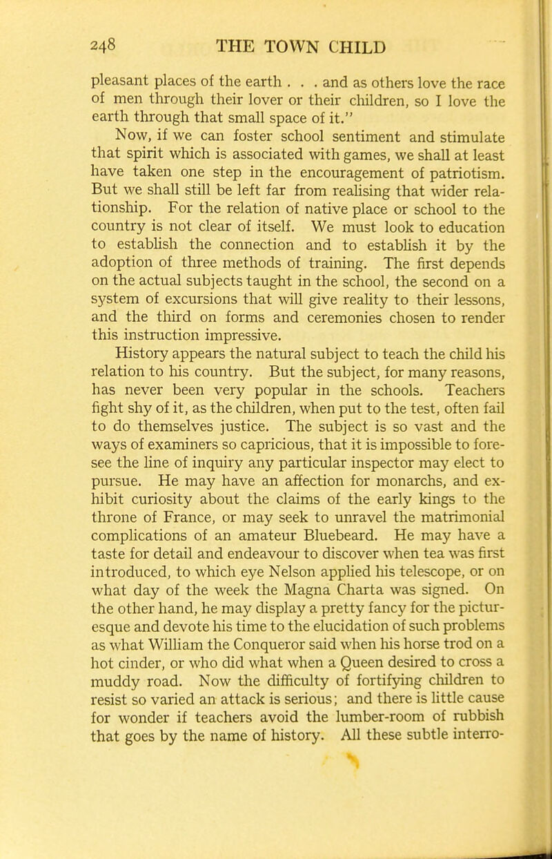 pleasant places of the earth . . . and as others love the race of men through their lover or their children, so I love the earth through that small space of it. Now, if we can foster school sentiment and stimulate that spirit which is associated with games, we shall at least have taken one step in the encouragement of patriotism. But we shall still be left far from reahsing that ^vider rela- tionship. For the relation of native place or school to the country is not clear of itself. We must look to education to estabhsh the connection and to estabhsh it by the adoption of three methods of training. The first depends on the actual subjects taught in the school, the second on a system of excursions that will give reahty to their lessons, and the third on forms and ceremonies chosen to render this instruction impressive. History appears the natural subject to teach the child his relation to his country. But the subject, for many reasons, has never been very popular in the schools. Teachers fight shy of it, as the children, when put to the test, often fail to do themselves justice. The subject is so vast and the ways of examiners so capricious, that it is impossible to fore- see the line of inquiry any particular inspector may elect to pursue. He may have an affection for monarchs, and ex- hibit curiosity about the claims of the early kings to the throne of France, or may seek to unravel the matrimonial complications of an amateur Bluebeard. He may have a taste for detail and endeavour to discover when tea was first introduced, to which eye Nelson applied his telescope, or on what day of the week the Magna Charta was signed. On the other hand, he may display a pretty fancy for the pictur- esque and devote his time to the elucidation of such problems as what William the Conqueror said when his horse trod on a hot cinder, or who did what when a Queen desired to cross a muddy road. Now the difficulty of fortifying children to resist so varied an attack is serious; and there is little cause for wonder if teachers avoid the lumber-room of rubbish that goes by the name of history. All these subtle interro-