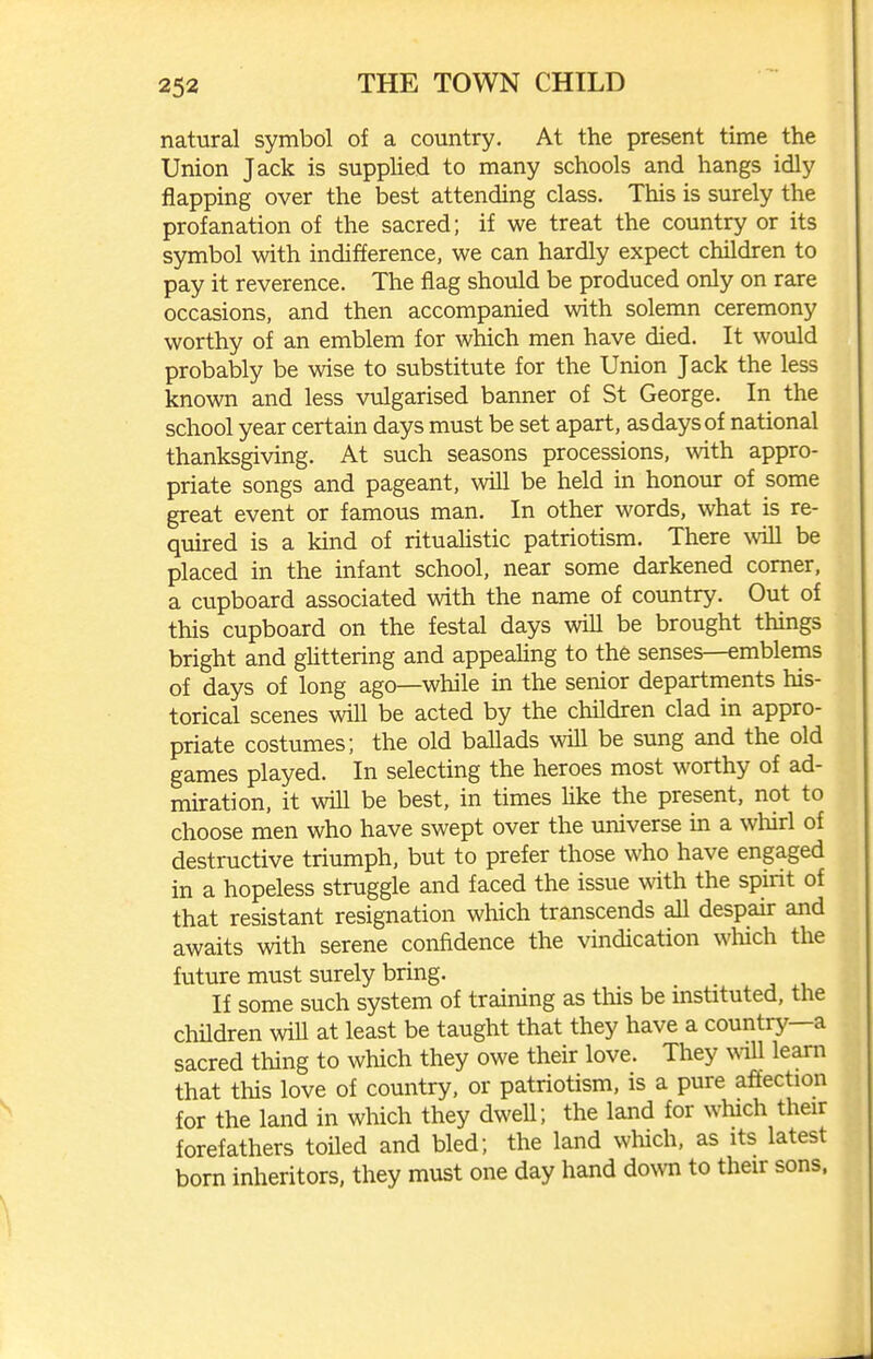 natural symbol of a country. At the present time the Union Jack is supphed to many schools and hangs idly flapping over the best attending class. This is surely the profanation of the sacred; if we treat the country or its symbol with indifference, we can hardly expect children to pay it reverence. The flag should be produced only on rare occasions, and then accompanied with solemn ceremony worthy of an emblem for which men have died. It would probably be wise to substitute for the Union Jack the less known and less vulgarised banner of St George. In the school year certain days must be set apart, as days of national thanksgiving. At such seasons processions, with appro- priate songs and pageant, wiU be held in honour of some great event or famous man. In other words, what is re- quired is a kind of rituahstic patriotism. There will be placed in the infant school, near some darkened comer, a cupboard associated with the name of country. Out of this cupboard on the festal days will be brought things bright and ghttering and appealing to the senses—emblems of days of long ago—while in the senior departments his- torical scenes will be acted by the children clad in appro- priate costumes; the old ballads will be sung and the old games played. In selecting the heroes most worthy of ad- miration, it will be best, in times hke the present, not to choose men who have swept over the universe in a whirl of destructive triumph, but to prefer those who have engaged in a hopeless struggle and faced the issue with the spirit of that resistant resignation which transcends all despair and awaits with serene confidence the vindication which the future must surely bring. If some such system of training as this be mstituted, the children will at least be taught that they have a country—a sacred thing to which they owe their love. They ^^^ll learn that this love of country, or patriotism, is a pure affection for the land in which they dwell; the land for which their forefathers toiled and bled; the land which, as its latest born inheritors, they must one day hand down to their sons.