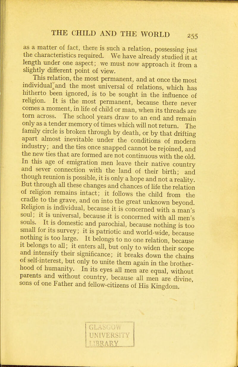 as a matter of fact, there is such a relation, possessing just the characteristics required. We have already studied it at length under one aspect; we must now approach it from a shghtly different point of view. This relation, the most permanent, and at once the most individuai;and the most universal of relations, which has hitherto been ignored, is to be sought in the influence of religion. It is the most permanent, because there never comes a moment, in life of child or man, when its threads are torn across. The school years draw to an end and remain only as a tender memory of times which will not return. The family circle is broken through by death, or by that drifting apart almost inevitable under the conditions of modern industry; and the ties once snapped cannot be rejoined, and the new ties that are formed are not continuous with the old. In this age of emigration men leave their native country and sever connection with the land of their birth; and though reunion is possible, it is only a hope and not a reahty. But through aU these changes and chances of Hfe the relation of religion remains intact; it follows the child from the cradle to the grave, and on into the great unknown beyond. ReUgion is individual, because it is concerned with a man's soul; It is universal, because it is concerned with all men's souls. It is domestic and parochial, because nothing is too small for its survey; it is patriotic and world-wide, because nothing is too large. It belongs to no one relation, because It belongs to aU; it enters all, but only to widen their scope and intensify their significance; it breaks down the chains of self-interest, but only to unite them again in the brother- hood of humanity. In its eyes all men are equal, without parents and without country, because all men are divine sons of one Father and fellow-citizens of His Kingdom UNIVERSITY MTiRARY