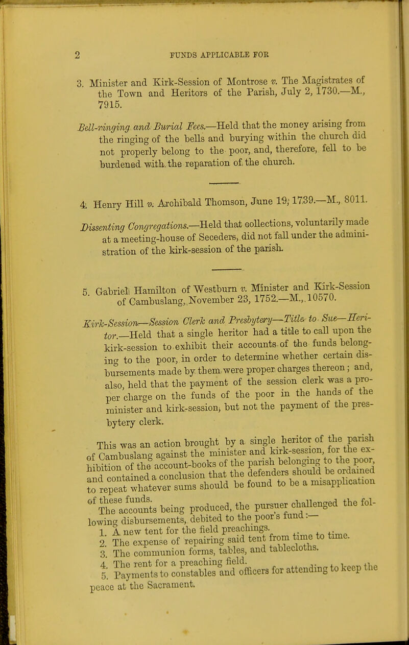 3. Minister and Kirk-Session of Montrose v. The Magistrates of the Town and Heritors of the Parish, July 2, 1730.—M., 7915. Bdl-Tinging and Burial J'ees.—Held that the money arising from the ringing of the bells and burying within the church did not properly belong to the poor, and, therefore, fell to be burdened with, the reparation of the church. 4 Henry HiU i}. Archibald Thomson, toe 19; 1739.—M., 8011. Vissenting Congregations.—Reld that collections, voluntarily made at a meeting-house of Seceders, did not fall under the admmi- stration of the kirk-session of the parish. 5 Gabrieli Hamilton of Westbum v. Minister and Eirk-Session of Cambuslang, November 23, 1752.—M.,. 10570. Kirh-Session—Session Cleric and Freshjtery—Titl& to. Sue^Heri- tor —Held that a single heritor had a title to call upon the kirk-session to.exhibit their accounts of the funds belong- ing to the poor, in order to determine whether certain dis- bursements made by them.were proper charges thereon; and, also held that the payment of the session clerk was a pro- per charge on the funds of the poor in the hands of the minister and kirk-session^ but not the payment of the pres- bytery clerk. This was an action brought by a single heritor of the parish of rambuslancr against the minister and kirk-session, for the ex- hiUtrn of S account-books of the parish belonging to the poor S Po^tained a conclusion that the defenders should be ordained ?o repeat w^^^^^^^^^ should be found to be a misapplication ^^Tt — being produced, the pursuer challenged the fol- lowing disbursements, debited to the poor s fund :- 1 A new tent for the field preachmgs 2 The expense of repairing said tent rom time to time. 3 The communion forms, tables, and tablecloths. t, :oE^slndffloers attendiBg to keep H.e peace at the Sacrament.