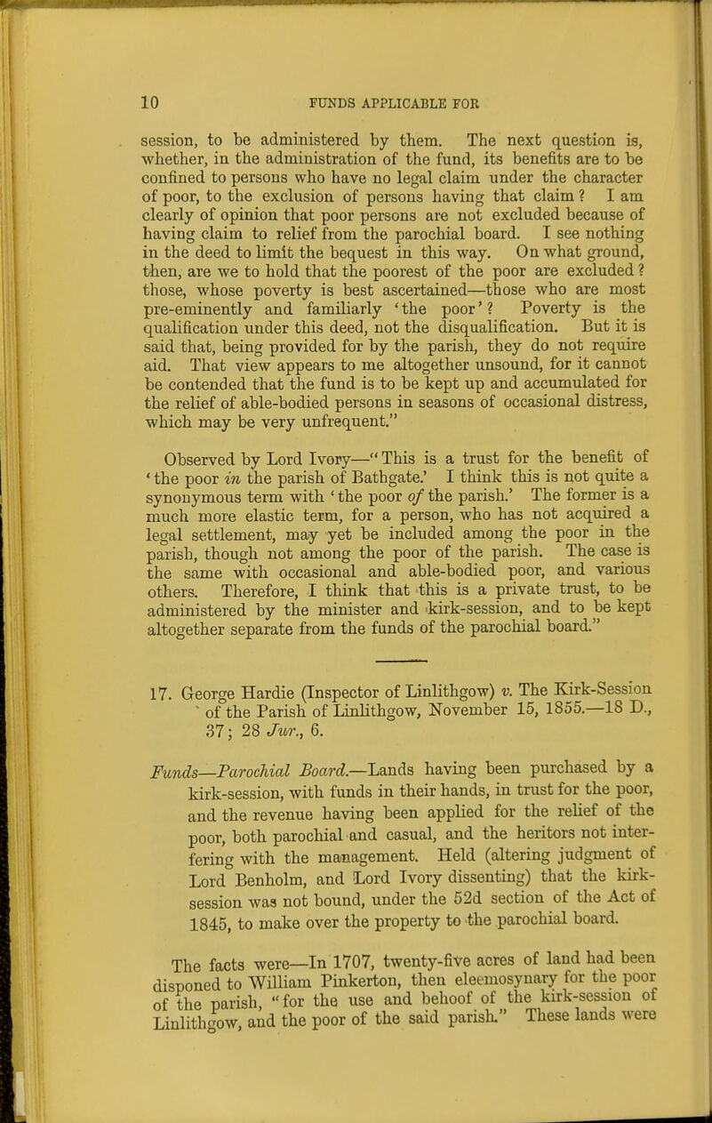 session, to he administered by them. The next question is, whether, in the administration of the fund, its benefits are to be confined to persons who have no legal claim under the character of poor, to the exclusion of persons having that claim ? I am clearly of opinion that poor persons are not excluded because of having claim to relief from the parochial board. I see nothing in the deed to limit the bequest in this way. On what ground, then, are we to hold that the poorest of the poor are excluded ? those, whose poverty is best ascertained—those who are most pre-eminently and familiarly ' the poor * ? Poverty is the qualification under this deed, not the disqualification. But it is said that, being provided for by the parish, they do not require aid. That view appears to me altogether unsound, for it cannot be contended that the fund is to be kept up and accumulated for the relief of able-bodied persons in seasons of occasional distress, which may be very unfrequent. Observed by Lord Ivory— This is a trust for the benefit of ' the poor in the parish of Bathgate.' I think this is not quite a synonymous term with ' the poor of the parish.' The former is a much more elastic term, for a person, who has not acquired a legal settlement, may yet be included among the poor in the parish, though not among the poor of the parish. The case is the same with occasional and able-bodied poor, and various others. Therefore, I think that this is a private trust, to be administered by the minister and -kirk-session, and to be kept altogether separate from the funds of the parochial board. 17. George Hardie (Inspector of Linlithgow) v. The Kirk-Session ' of the Parish of Linlithgow, November 15, 1855.—18 D., 37; 28 Jur., 6. Funds—Parochial Board—Lsinda having been purchased by a kirk-session, with funds in their hands, in trust for the poor, and the revenue having been applied for the relief of the poor, both parochial and casual, and the heritors not inter- fering with the management. Held (altering judgment of Lord Benholm, and Lord Ivory dissenting) that the kirk- session was not bound, under the 52d section of the Act of 1845, to make over the property to the parochial board. The facts were—In 1707, twenty-five acres of land had been disponed to William Pinkerton, then eleemosynary for the poor of the parish  for the use and behoof of the kirk-session of LinlithcK)W, aid the poor of the said parish. These lands were