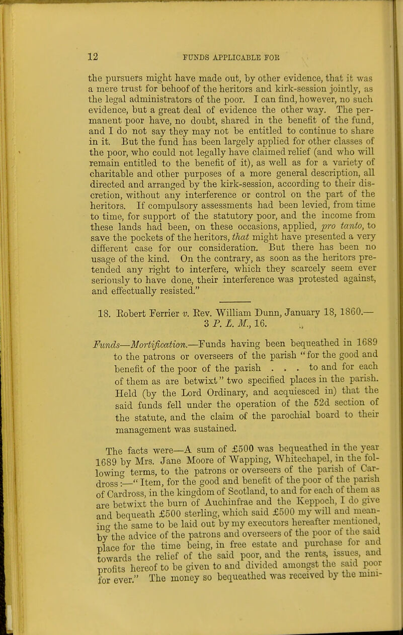 the pursuers might have made out, by other evidence, that it was a mere trust for behoof of the heritors and kirk-session jointly, as the legal administrators of the poor. I can find, however, no such evidence, but a great deal of evidence the other way. The per- manent poor have, no doubt, shared in the benefit of the fund, and I do not say they may not be entitled to continue to share in it. But the fund has been largely applied for other classes of the poor, who could not legally have claimed relief (and who will remain entitled to the benefit of it), as well as for a variety of charitable and other purposes of a more general description, all directed and arranged by the kirk-session, according to their dis- cretion, without any interference or control on the part of the heritors. If compulsory assessments had been levied, from time to time, for support of the statutory poor, and the income from these lands had been, on these occasions, applied, pro tanto, to save the pockets of the heritors, that might have presented a very different case for our consideration. But there has been no usage of the kind. On the contrary, as soon as the heritors pre- tended any right to interfere, which they scarcely seem ever seriously to have done, their interference was protested against, and effectually resisted. 18. Eobert Ferrier v. Rev. William Dunn, January 18, 1860.— 3 P. L. M., 16. Funds—Mortification.—Funds having been bequeathed in 1689 to the patrons or overseers of the parish  for the good and benefit of the poor of the parish ... to and for each of them as are betwixt two specified places in the parish. Held (by the Lord Ordinary, and acquiesced in) that the said funds fell under the operation of the 52d section of the statute, and the claim of the parochial board to their management was sustained. The facts were—A sum of £500 was bequeathed in the year 1689 by Mrs. Jane Moore of Wapping, Whitechapel, in the fol- io win^^ terms, to the patrons or overseers of the parish of Car- ^ross°— Item, for the good and benefit of the poor of the parish of Cardross, in the kingdom of Scotland, to and for each of them as are betwixt the burn of Auchinfrae and the Keppoch, I do give and bequeath £500 sterling, which said £500 my wiU and mean- irx the same to be laid out by my executors hereafter mentioned, bv^the advice of the patrons and overseers of the poor of the said Dlace for the time being, in free estate and purchase for and towards the relief of the said poor, and the rents, issues, and TDrofits hereof to be given to and divided amongst the said poor for ever The money so bequeathed was received by the mini-