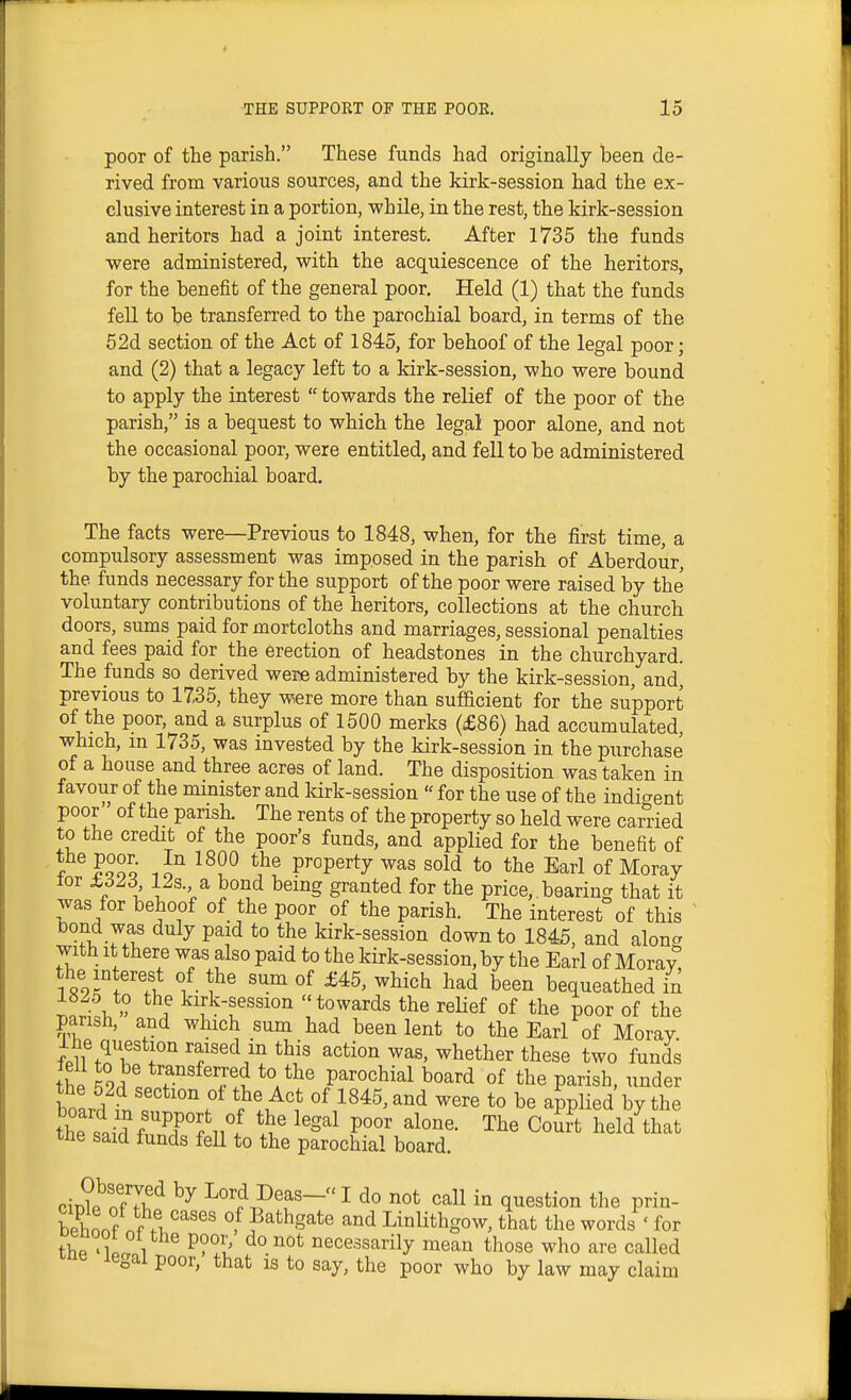 poor of the parish. These funds had originally been de- rived from various sources, and the kirk-session had the ex- clusive interest in a portion, while, in the rest, the kirk-session and heritors had a joint interest. After 1735 the funds were administered, with the acquiescence of the heritors, for the benefit of the general poor. Held (1) that the funds fell to be transferred to the parochial board, in terms of the 62d section of the Act of 1845, for behoof of the legal poor; and (2) that a legacy left to a kirk-session, who were bound to apply the interest  towards the relief of the poor of the parish, is a bequest to which the legal poor alone, and not the occasional poor, were entitled, and fell to be administered by the parochial board. The facts were—Previous to 1848, when, for the first time, a compulsory assessment was imposed in the parish of Aberdour, the funds necessary for the support of the poor were raised by the' voluntary contributions of the heritors, collections at the church doors, sums paid for mortcloths and marriages, sessional penalties and fees paid for the erection of headstones in the churchyard. The funds so derived were administered by the kirk-session, and^ previous to 17,35, they were more than sufacient for the support of the poor, and a surplus of 1500 merks (£86) had accumulated, which, m 1735, was invested by the kirk-session in the purchase of a house and three acres of land. The disposition was taken in favour of the mmister and Idrk-session  for the use of the indicrent poor of the parish. The rents of the property so held were earned to the credit of the poor's funds, and applied for the benefit of f ISSq ? Property was sold to the Earl of Moray lor 12s. a bond being granted for the price,, bearing that it was for behoof of the poor of the parish. The interest of this Dond was duly paid to the kirk-session down to 1845, and alon^ with It there was also paid to the kirk-session, by the Earl of Morav the interest of the sum of £45, which had been bequeathed in r.L1\ » ! kirk-session towards the reUef of the poor of the parish, and which sum had been lent to the Earl of Moray. Ihe question raised m this action was, whether these two funds thP ^9^! f- parochial board of the parish, under board ?r, f ''.°^ °^ ^^^^'^^^ to be applied by the the said frF°?ii°5 The Court held that tne said funds feU to the parochial board. cir)?e^nf7i.^ Lord Deas- I do not call in question the prin- Slf .Al''^'^' of Bathgate and Linlithgow, that the words ' for thP 1 P?°I' t necessarily mean those who are called T^ne legal poor, that is to say, the poor who by law may claim