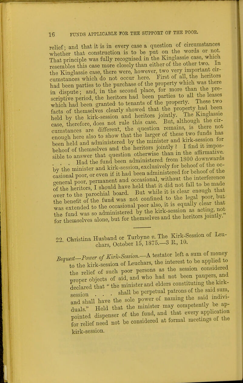 relief - and that it is in every case a question of circumstances whether that construction is to be put on the words or not. That principle was fuUy recognised in the Kinglassie case, which resembles this case more closely than either of the other two. in the Kinglassie case, there were, however, two very important cir- cumstances which do not occur here. First of all the heritors had been parties to the purchase of the property which was there in dispute; and, in the second place, for more than the pre- scriptive period, (he heritors had been parties to all the leases whi?h had been granted to tenants of the property. These two Tacfof themselves clearly showed that tl^e property^ad^^^^^^^^^ held by the kirk-session and heritors jomtly. The Kinglassie ca e therefore, does not rule this case. But, although the cir- cumstances are different, the question —, is there no enouah here also to show that the larger of these two funds has been held and administered by the mimster and k-k-sessi^^^^^^^^ behoof of themselves and the heritors jointly ? I find it impos .ible to answer that question otherwise than m the affirmative. HaTihe fund been administered from 1800 downwards bv the minister and kirk-session, exclusively for behoof of the oc- casional poor or even if it had been administered for behoof of the General poor permanent and occasional, without the interference S the heritors I should have held that it did not faU to be made fver to the parochial board. But while it is clear enough tha Se benefit of the fund was not confined to the legal poor, but was extended to the occasional poor also, it is equally clear tha The fund was so administered by the kirk-session as acting not t themselves alone, but for themselves and the heritors jointly. 22. Christina Husband or Turbyne . The Kirk^ession of Leu- chars, October 15, 1875.—o K., 10, Beauest-Power of Kirk-Session.-A testator left a sum of money ' to the kirk-Lsion of Leuchars, the interest to be applied o the relief of such poor persons as the session considered proper objects of aid, and who had not been paupers and declared that  the minister and elders constituting the kirk- session . shall be perpetual patrons of the said sum, and shall'have the sole power of naming the said indivi- duals Held that the minister may competently be ap- \.fpr1 disnenser of the fund, and that every application TreHef n^r^ be considered at formal meetings of the kirk-session.