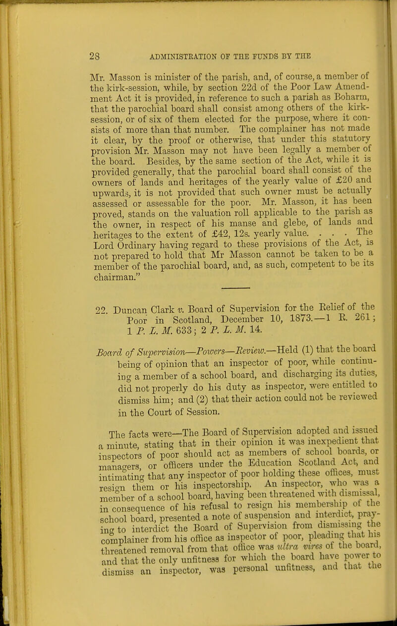 Mr. Masson is minister of the parish, and, of course, a memher of the kirk-session, while, by section 22d of the Poor Law Amend- ment Act it is provided, in reference to such a parish as Boharm, that the parochial board shall consist among others of the kirk- session, or of six of them elected for the purpose, where it con- sists of more than that number. The complainer has not made it clear, by the proof or otherwise, that under this statutory provision Mr. Masson may not have been legally a member of the board. Besides, by the same section of the Act, while it is provided generally, that the parochial board shall consist of the owners of lands and heritages of the yearly value of £20 and upwards, it is not provided that such owner must be actually assessed or assessable for the poor. Mr. Masson, it has been proved, stands on the valuation roll applicable to the parish as the owner, in respect of his manse and glebe, of lands and heritages to the extent of £42, 12s. yearly value. . . . The Lord Ordinary having regard to these provisions of the Act, is not prepared to hold that Mr Masson cannot be taken to be a member of the parochial board, and, as such, competent to be its chairman. 2'> Duncan Clark v. Board of Supervision for the Eelief of the Poor in Scotland, December 10, 1873.—1 E. 261; 1 P. Z. M. 633; 2 P. X. M. 14. Board of Supervision—Powers—Review—Held (1) that the board being of opinion that an inspector of poor, whHe continu- ing a member of a school board, and discharging its duties, did not properly do his duty as inspector, were entitled to dismiss him; and (2) that their action could not be reviewed in the Court of Session. The facts were—The Board of Supervision adopted and issued a minute stating that in their opinion it was inexpedient that inspectors of poor should act as members of school boards, or manao-ers or officers under the Education Scotland Act, and intimating that any inspector of poor holding these offices, must resicrn them or his inspectorship. An inspector, who was a member of a school board, having been threatened with dismissal, in consequence of his refusal to resign his membership of the school board, presented a note of suspension and interdict, pray- in <t to interdict the Board of Supervision from dismissing the complainer from his office as inspector of poor, pleading that his threatened removal from that office ^yas w/^m vires of the board, and that the only unfitness for which the board have power to dismiss an inspector, was personal unfitness, and that the