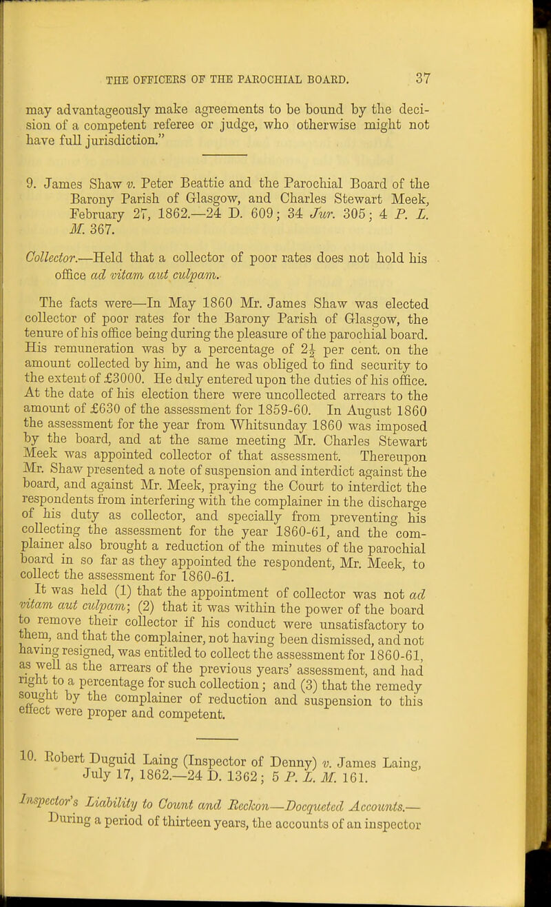 may advantageously make agreements to be bound by the deci- sion of a competent referee or judge, who otherwise might not have full jurisdiction. 9. James Shaw v. Peter Beattie and the Parochial Board of the Barony Parish of Glasgow, and Charles Stewart Meek, February 27, 1862.—24 D. 609; 34 Jur. 305; 4= P. L. M. 367. Collector.—Held that a collector of poor rates does not hold his office ad vitam aiot culpam. The facts were—In May 1860 Mr. James Shaw was elected collector of poor rates for the Barony Parish of Glasgow, the tenure of his office being during the pleasure of the parochial board. His remuneration was by a percentage of 2J per cent, on the amount collected by him, and he was obliged to find security to the extent of £3000. He duly entered upon the duties of his office. At the date of his election there were uncollected arrears to the amount of £630 of the assessment for 1859-60. In August 1860 the assessment for the year from Whitsunday 1860 was imposed by the board, and at the same meeting Mr. Charles Stewart Meek was appointed collector of that assessment. Thereupon Mr. Shaw presented a note of suspension and interdict against the board, and against Mr. Meek, praying the Court to interdict the respondents from interfering with the complainer in the discharge of his duty as collector, and specially from preventing his collecting the assessment for the year 1860-61, and the corn- plainer also brought a reduction of the minutes of the parochial board in so far as they appointed the respondent, Mr. Meek, to collect the assessment for 1860-61. It was held (1) that the appointment of collector was not ad vztam aut ciclpam; (2) that it was within the power of the board to remove their collector if his conduct were unsatisfactory to them, and that the complainer, not having been dismissed, and not having resigned, was entitled to collect the assessment for 1860-61, as well as the arrears of the previous years' assessment, and had right to a percentage for such collection; and (3) that the remedy sought by the complainer of reduction and suspension to this eliect were proper and competent. 10. Ptobert Duguid Laing (Inspector of Denny) v. James Laing, July 17, 1862.—24 D. 1362; 5 P. Z. M. 161. Inspector's Liability to Count and Bechon—Docquetcd Accounts — During a period of thirteen years, the accounts of an inspector