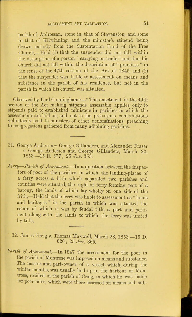 parisli of Ardrossan, some in that of Stevenston, and some in tliat of Kilwinning, and the minister's stipend being drawn entirely from the Sustentation Fund of the Pree Church,—Held (1) that the suspender did not fall within the description of a person  carrying on trade, and that his church did not fall within the description of  premises  in the sense of the 47th section of the Act of 1845, and (2) that the suspender was liable to assessment on means and substance in the parish of his residence, but not in the parish in which his church was situated. Observed by Lord Cunninghame—The enactment in the 49th section of the Act making stipends assessable applies only to stipends paid to established ministers in parishes in which the assessments are laid on, and not to the precarious contributions voluntarily paid to ministers of other denonrinations preaching to congregations gathered from many adjoining parishes. 31. George Andersons;. George Gillanders, and Alexander Eraser V. George Anderson and George Gillanders, March 22, 1853.—15 D. 577; 25 Jur. 353. Ferry—Parish of Assessment—In a question between the inspec- tors of poor of the parishes in which the landing-places of a ferry across a frith which separated two parishes and counties were situated, the right of ferry forming part of a barony, the lands of which lay wholly on one side of the frith,—Held that the ferry was liable to assessment as  lands and heritages in the parish in which was situated the estate of which it was by feudal title a part and perti- nent, along with the lands to which the ferry was united by title. ' 32. James Greig v. Thomas Maxwell, March 28, 1853.—15 D. 620; 25 Jur. 365. Parish of Assessment—In 1847 the assessment for the poor in the parish of Montrose was imposed on means and substance. The master and part-owner of a vessel, which, during the winter months, was usually laid up in the harbour of Mon- trose, resided in the parish of Craig, in which he was liable for poor rates, which were there assessed on means and sub-