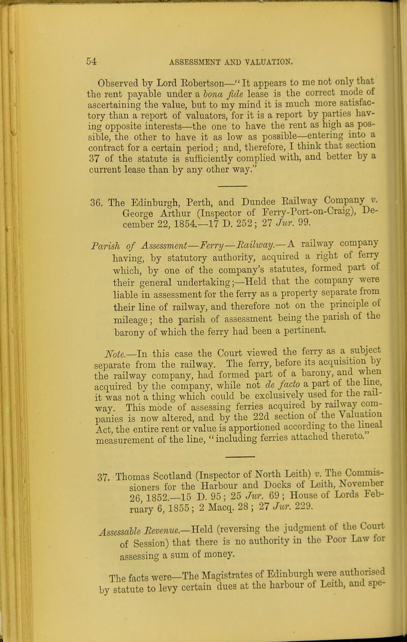 Observed by Lord Eobertson— It appears to me not only that the rent payable under a bona fide lease is the correct mode of ascertaining the value, but to my mind it is much more satisfac- tory than a report of valuators, for it is a report by parties hav- ing opposite interests—the one to have the rent as high as pos- sible, the other to have it as low as possible—entering into a contract for a certain period; and, therefore, I think that section 37 of the statute is sufficiently complied with, and better by a current lease than by any other way. 36. The Edinburgh, Perth, and Dundee Eailway Company v. George Arthur (Inspector of Ferry-Port-on-Craig), De- cember 22, 1854.—17 D. 252; 27 Jur. 99. Parish of Assessment—Ferry—Railway.—A railway company having, by statutory authority, acquired a right of ferry which, by one of the company's statutes, formed part of their general undertaking;—Held that the company were liable in assessment for the ferry as a property separate from their line of railway, and therefore not on the principle of mileage; the parish of assessment being the parish of the barony of which the ferry had been a pertinent. Note.—In this case the Court viewed the ferry as a subject separate from the railway. The ferry, before its acquisition by the raHway company, had formed part of a barony, and when acquired by the company, while not de facto a part of the line, it was not a thing which could be exclusively used for the rail- way. This mode of assessing ferries acquired by railway com- panies is now altered, and by the 22d section of the Valuation Act, the entire rent or value is apportioned according to the lineal measurement of the line, including ferries attached thereto. 37. Thomas Scotland (Inspector of North Leith) v. The Commis- sioners for the Harbour and Docks of Leith, November 26 1852.-15 D. 95; 25 Jzcr. 69; House of Lords Feb- ruary 6, 1855; 2 Macq. 28 ; 27 Jur. 229. AssessaUe Beve^iue.—Held (reversing the judgment of the Court of Session) that there is no authority in the Poor Law for assessing a sum of money. The facts were—The Magistrates of Edinburgh were authorised by statute to levy certain dues at the harbour of Leith, and spe-