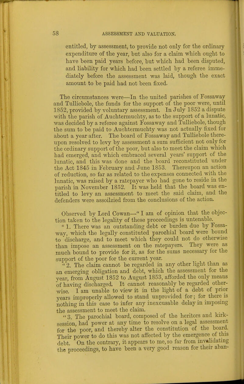 entitled, by assessment, to provide not only for the ordinary expenditure of the year, but also for a claim which ought to have been paid years before, but which had been disputed, and liability for which had been settled by a referee imme- diately before the assessment was laid, though the exact amount to be paid had not been fixed. The circumstances were—In the united parishes of Fossaway and Tulliebole, the funds for the support of the poor were, until 1852, provided by voluntary assessment. In July 1852 a dispute with the parish of Auchtermuchty, as to the support of a lunatic, was decided by a referee against Fossaway and Tulliebole, though the sum to be paid to Auchtermuchty was not actually fixed for about a year after. The board of Fossaway and Tulliebole there- upon resolved to levy by assessment a sum sufficient not only for the ordinary support of the poor, but also to meet the claim which had emerged, and which embraced several years' support of the lunatic, and this was done and the board reconstituted under the Act 1845 in February and June 1853. Thereupon an action of reduction, so far as related to the expenses connected with the lunatic, was raised by a ratepayer who had gone to reside in the parish in November 1852. It was held that the board was en- titled to levy an assessment to meet the said claim, and the defenders were assoilzied from the conclusions of the action. Observed by Lord Cowan— I am of opinion that the objec- tion taken to the legality of these proceedings is untenable. « 1. There was an outstanding debt or burden due by Fossa- way, which the legally constituted parochial board were bound to discharge, and to meet which they could not do otherwise than impose an assessment on the ratepayers. They were as much bound to provide for it, as for the sums necessary for the support of the poor for the current year.  2. The claim cannot be regarded in any other light than as an emerging obligation and debt, which the assessment for the year, from August 1852 to August 1853, afforded the only means of having discharged. It cannot reasonably be regarded other- wise. I am unable to view it in the light of a debt of prior years improperly allowed to stand unprovided for; for there is nothing in this case to infer any inexcusable delay in imposing the assessment to meet the claim.  3, The parochial board, composed of the heritors and kirk- session, had power at any time to resolve on a legal assessment for the poor, and thereby alter the constitution of the board. Their power to do this was not affected by the emergence of this debt. On the contrary, it appears to me, so far from invalidating the proceedings, to have been a very good reason for their aban-