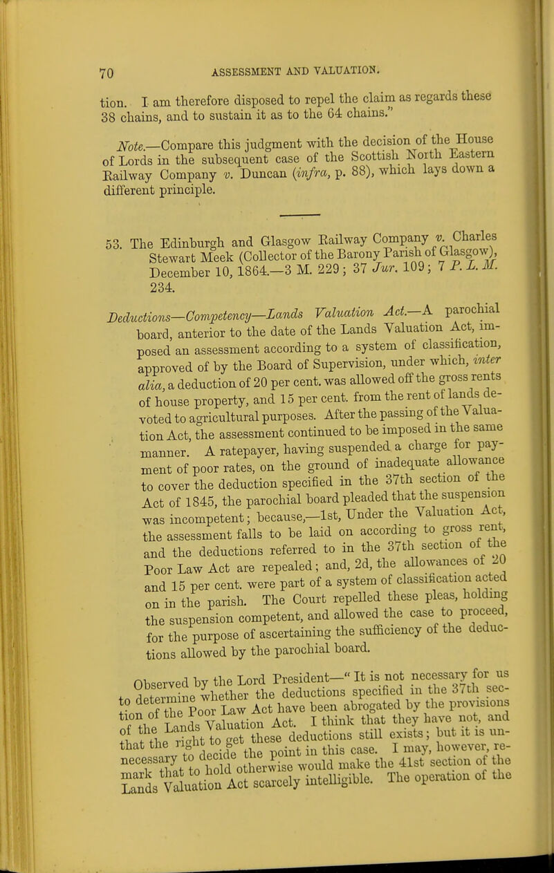 tion. I am therefore disposed to repel the claim as regards these 38 chains, and to sustain it as to the 64 chains. iVo^e—Compare this judgment with the decision of the House of Lords in the subsequent case of the Scottish North Eastern Eailway Company v. Duncan (infra, p. 88), which lays down a different principle. 53. The Edinburgh and Glasgow Eailway Company -y. Charles Stewart Meek (Collector of the Barony Parish of Glasgow), December 10,1864.-3 M. 229 ; 37 Jur. 109 ■ T P. L. M. 234. Deductions—Competency—Lands Valuation Act—A parochial board, anterior to the date of the Lands Valuation Act, im- posed an assessment according to a system of classification, approved of by the Board of Supervision, under which, ^nter alia, a deduction of 20 per cent, was aUowed off the gross rents of house property, and 15 per cent, from the rent of lands de- voted to agricultural purposes. After the passing of the Valua- tion Act, the assessment continued to be imposed m the same manner. A ratepayer, having suspended a charge for pay- ment of poor rates, on the ground of inadequate aUowance to cover the deduction specified in the 37th section of the Act of 1845, the parochial board pleaded that the suspension was incompetent; because,-lst. Under the Valuation Ac . the assessment falls to be laid on according to gross rent, and the deductions referred to in the 37th section of the Poor Law Act are repealed; and, 2d, the aUowances of 20 and 15 per cent, were part of a system of classification acted on in the parish. The Court repeHed these pleas, holding the suspension competent, and aUowed the case to proceed, for the purpose of ascertaining the sufaciency of the deduc- tions aUowed by the parochial board. Observed by the Lord President- It is not necessary for us fn determine whether the deductions specified in the 37th sec- J nn of the Po^ Law Act have been abrogated by the provisions tion of the i i^aw ^^^^ ^^^^ i'tLlt^^^^^^^ ''''' r^' that the ^ in this case. I may, however re- ''''v':^^t ?o rofd otherwise would make the 41st section of the ^:^s'Ytlu:ti^^^^^ intelligible. The operation of the