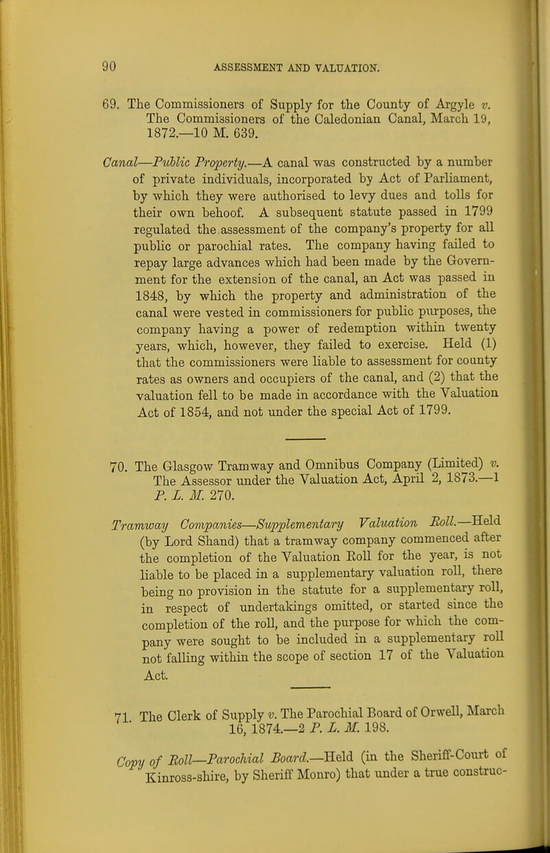 69. The Commissioners of Supply for the County of Argyle v. The Commissioners of the Caledonian Canal, March 19, 1872.—10 M. 639. Canal—Public Property.—A canal was constructed by a number of private individuals, incorporated by Act of Parliament, by which they were authorised to levy dues and tolls for their own behoof. A subsequent statute passed in 1799 regulated the assessment of the company's property for all public or parochial rates. The company having failed to repay large advances which had been made by the Govern- ment for the extension of the canal, an Act was passed in 1848, by which the property and administration of the canal were vested in commissioners for public purposes, the company having a power of redemption within twenty years, which, however, they failed to exercise. Held (1) that the commissioners were liable to assessment for county rates as owners and occupiers of the canal, and (2) that the valuation fell to be made in accordance with the Valuation Act of 1854, and not under the special Act of 1799. 70. The Glasgow Tramway and Omnibus Company (Limited) v. The Assessor under the Valuation Act, April 2, 1873.—1 P. L. M. 270. Tramway Companies—Supplementary Valuation Boll.—Held (by Lord Shand) that a tramway company commenced after the completion of the Valuation Eoll for the year, is not liable to be placed in a supplementary valuation roll, there being no provision in the statute for a supplementary roll, in respect of undertakings omitted, or started since the completion of the roll, and the purpose for which the com- pany were sought to be included in a supplementary roll not falling within the scope of section 17 of the Valuation Act. 71 The Clerk of Supply v. The Parochial Board of Orwell, March 16, 1874.—2 P. X. ilf. 198. Copy of Roll—Parochial Poard—Held (in the Sheriff-Court of Kinross-shire, by Sheriff Monro) that under a true construe-