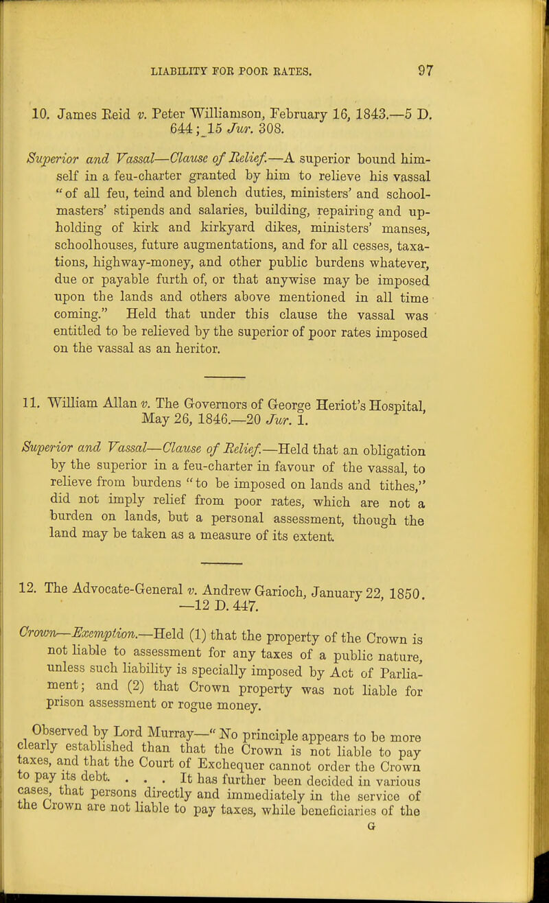 10. James Eeid v. Peter ■Williamson, February 16, 1843—5 D. 644 ;15 Jur. 308. Superior and Vassal—Clause of Belief.—A superior bound him- self in a feu-charter granted by him to relieve his vassal  of all feu, teind and blench duties, ministers' and school- masters' stipends and salaries, building, repairing and up- holding of kirk and kirkyard dikes, ministers' manses, schoolhouses, future augmentations, and for all cesses, taxa- tions, highway-money, and other public burdens whatever, due or payable furth of, or that anywise may be imposed upon the lands and others above mentioned in all time coming. Held that under this clause the vassal was entitled to be relieved by the superior of poor rates imposed on the vassal as an heritor. 11. William Allan v. The Governors of George Heriot's Hospital May 26, 1846.—20 Jur. 1. Superior and Vassal—Clause of Belief—Held that an obligation by the superior in a feu-charter in favour of the vassal, to relieve from burdens  to be imposed on lands and tithes, did not imply relief from poor rates, which are not a burden on lands, but a personal assessment, though the land may be taken as a measure of its extent 12. The Advocate-General 17. Andrew Garioch, January 22 1850 —12D.447. Crown^Uxempiion.—Reld (1) that the property of the Crown is not liable to assessment for any taxes of a public nature, unless such liability is specially imposed by Act of Parlia- ment; and (2) that Crown property was not liable for prison assessment or rogue money. Observed by Lord Murray— No principle appears to be more clearly established than that the Crown is not liable to pay taxes, and that the Court of Exchequer cannot order the Crown to pay Its debt. . . . It has further been decided in various cases, that persons directly and immediately in the service of the Crown are not liable to pay taxes, while beneficiaries of the G