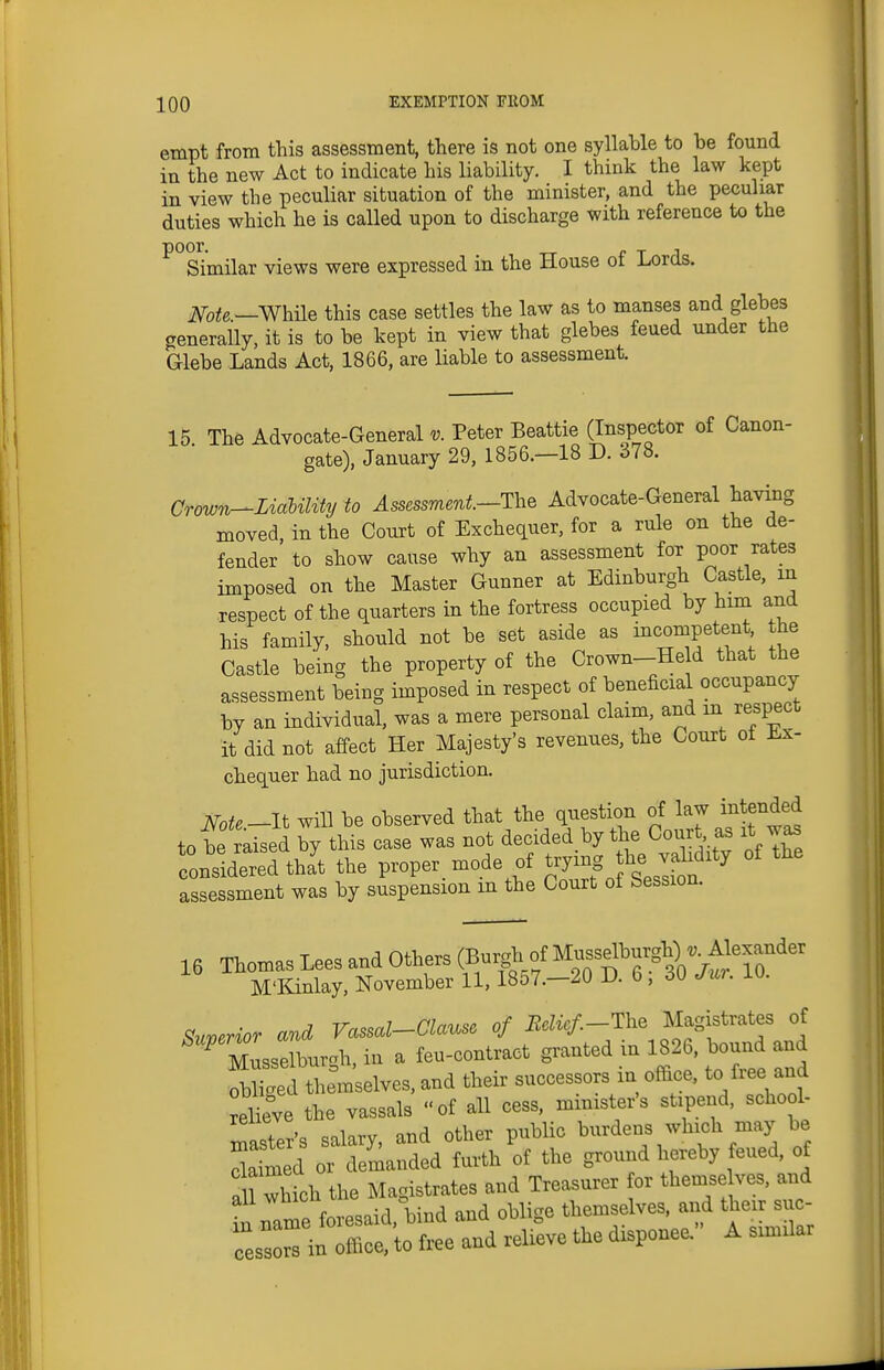 empt from this assessment, there is not one syllable to be found in the new Act to indicate his liability. I think the law kept in view the peculiar situation of the minister, and the peculiar duties which he is called upon to discharge with reference to the ^ Similar views were expressed in the House of Lords. me.~Whi\e this case settles the law as to manses and glebes generally, it is to be kept in view that glebes feued under the aiebe Lands Act, 1866, are liable to assessment. 15. The Advocate-General v. Peter Beattie (Inspector of Canon- gate), January 29, 1856.—18 D. 378. Crown-Lialility to ^ssessmm^.-The Advocate-General having moved, in the Court of Exchequer, for a rule on the de- fender to show cause why an assessment for poor rates imposed on the Master Gunner at Edinburgh Castle, in respect of the quarters in the fortress occupied by him and his family, should not be set aside as incompetent the Castle being the property of the Crown--He d that the assessment being imposed in respect of beneficial occupancy by an individual, was a mere personal claim, and m respect it did not affect Her Majesty's revenues, the Court of Ex- chequer had no jurisdiction. Note-li will be observed that the question of law intendeji to bf raised by this case was not decided by the Cour^ as it was considered that the proper mode of ^^^o Seslit assessment was by suspension m the Court of Session. 16 Thomas Lees and Others (Bur^-/Mu-^^^^^^^^ M'l^nlay, November U, 1857.—20 D. b, 3U Jw. iu. Suverior and Vassal-Clause of i2eHc/.-The Magistrates of ^ Musselburgh, in a feu-contract granted in 1826, bound and hem'selves,and their successors in office, to free and relieve the vassals of all cess, minister's stipend, school- master's salary, and other public burdens which may be toed or demanded furth of the ground hereby feued, of a 1 which the Magistrates and Treasurer or themse ves, and in name foresaid, bind and oblige themselves, and thei suc- cessors in office, to free and relieve the disponee. A similar