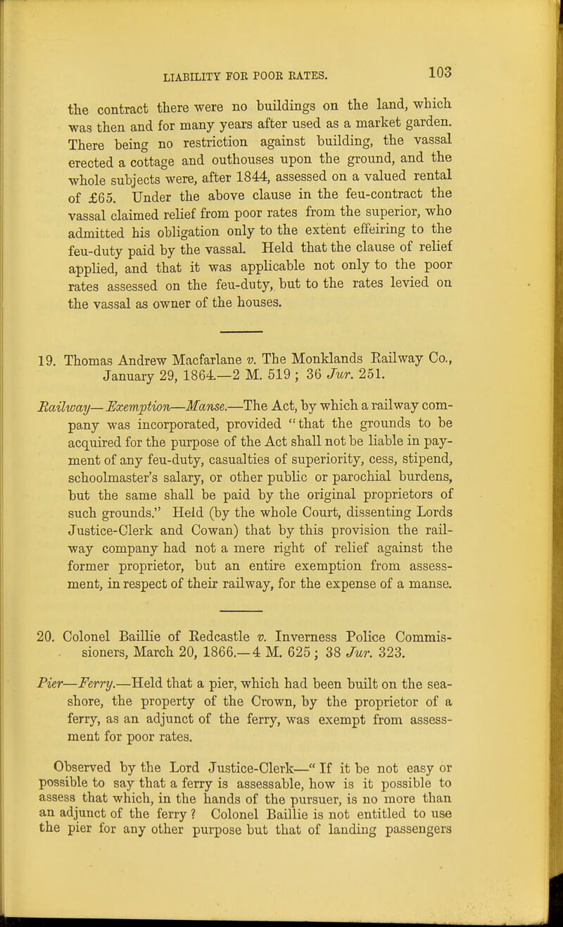 the contract there were no buildings on the land, which was then and for many years after used as a market garden. There being no restriction against building, the vassal erected a cottage and outhouses upon the ground, and the whole subjects were, after 1844, assessed on a valued rental of £65. Under the above clause in the feu-contract the vassal claimed relief from poor rates from the superior, who admitted his obligation only to the extent effeiring to the feu-duty paid by the vassal. Held that the clause of relief applied, and that it was applicable not only to the poor rates assessed on the feu-duty, but to the rates levied on the vassal as owner of the houses. 19. Thomas Andrew Macfarlane v. The Monklands Eailway Co., January 29, 1864.—2 M. 519 ; 36 Jur. 251. Railway—Exemption—Manse.—The Act, by which a railway com- pany was incorporated, provided that the grounds to be acquired for the purpose of the Act shall not be liable in pay- ment of any feu-duty, casualties of superiority, cess, stipend, schoolmaster's salary, or other public or parochial burdens, but the same shall be paid by the original proprietors of such grounds. Held (by the whole Court, dissenting Lords Justice-Clerk and Cowan) that by this provision the rail- way company had not a mere right of relief against the former proprietor, but an entire exemption from assess- ment, in respect of their railway, for the expense of a manse. 20. Colonel Baillie of Eedcastle v. Inverness Police Commis- sioners, March 20, 1866.—4 M. 625 ; 38 Jur. 323. Pier—Ferry.—Held that a pier, which had been built on the sea- shore, the property of the Crown, by the proprietor of a ferry, as an adjunct of the ferry, was exempt from assess- ment for poor rates. Observed by the Lord Justice-Clerk— If it be not easy or possible to say that a ferry is assessable, how is it possible to assess that which, in the hands of the pursuer, is no more than an adjunct of the ferry ? Colonel Baillie is not entitled to use the pier for any other purpose but that of landing passengers